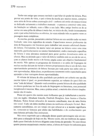 270 Aula nota 10
Tenho um amigo que cresceu ouvindo o pai falar do poder da leitura. Para
provar seu ponto de vista, o pai o tirou da escola por muitos meses, comprou
uma série de livros sobre construção civil - embora até então ele nunca tivesse
se dedicado seriamente a trabalhos manuais - e passou a construir uma casa,
da fundação ao telhado, com o filho a seu lado. Meu amigo lembra-se de se
sentar em uma pilha de tábuas à meia-luz: no início do dia, lendo intensamente
com o pai sobre hidráulica ou elétrica, às vezes relendo três ou quatro vezes as
passagens mais complexas.
As escolas, porém, passaram a ensinar leitura em um sentido cada vez mais
limitado: uma área específica de estudo. Capacitamos nossos professores da
área de linguagem e de literatura para trabalhar um assunto adicional chama-
do leitura. Certamente, há muito valor em pensar na leitura como uma área
separada, particularmente no ensino fundamental, onde a instrução específica
da leitura é uma alavanca essencial para gerar ganhos duradouros entre os
alunos. Mas eu defendo que o valor da leitura também está no ato de ler em si,
com os alunos lendo muito e de forma ampla como um objetivo fundamental
da escola. Não apenas os programas de literatura e as aulas de linguagem de
muitas escolas deixam de incluir a leitura propriamente dita (o ato de ler), mas
oportunidades potenciais de leitura brotam por toda parte nas auías sem se-
rem aproveitadas. Além disso, os professores raramente estão capacitados para
aprender a tirar vantagem dessas oportunidades.
O volume de leitura de alta qualidade que poderia ser coberto em um dia
escolar típico é igual, ou possivelmente superior, ao volume do que é lido em
uma "aula de leitura1'. Quando você considera quanta leitura de alta qualidade
os alunos poderiam ter fora da aula de linguagem ou literatura, esse potencial
inexplorado é enorme. Mas, com a prática atual, a maioria dos alunos simples-
mente não lê muito.
Pense em quatro das mentes mais brilhantes que já trabalharam e escreve-
ram em inglês: Abraham Lincoln, Fredrick Douglass, Jane Austen e Charles
Dickens. Todos foram educados de maneira semelhante, mas de uma forma
não usual. Cada um deles recebeu pouca ou nenhuma educação formal. Basi-
camente autodidatas, em um tempo em que educar-se a si mesmo significava
ler, tornaram-se famosos por efeito das habilidades e do conhecimento que
suas leituras privadas lhes ensinaram.
Não estou sugerindo que a educação desses quatro personagens seja um mo-
delo para a educação de hoje em dia. Mesmo assim, eles me lembram da capaci-
dade quase ilimitada da leitura diligente como forma de aprender. No caso dessas
quatro pessoas excepcionais e muitas outras, a leitura de fruição foi suficiente para
 