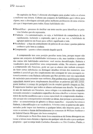 272 Aula nota10
Os capítulos da Parte 2 oferecem abordagens para ajudar todos os alunos
a melhorar sua leitura. Cobrem um conjunto de habilidades que é óbvio para
alguns, mas a abordagem adoíada pelos melhores professores dá uma orienta-
ção que é importante para todos. Essas habilidades são:
l Decodificar - processo de decifrar um texto escrito para identificar as pala-
vras faladas que ele representa.
l Fluência - é a automatização, ou seja, a habilidade da competência deler
rapidamente, incluindo a expressão, que é, por sua vez, a habilidade de
agrupar palavras em frases para refleíir significado e tom.
k Vocabulário- a base de conhecimento de palavras de um aluno: quantas palavras
conhece e quão bem as conhece.
l Compreensão - quanto o aluno entende daquilo que lê.
A compreensão tem uma posição peculiar nesta lista, porque requer não
apenas um conjunto de habilidades intrínsecas a ela, mas também o domínio
das outras três habilidades anteriores: você ensina decodificação, fluência e
vocabulário para possibilitar uma compreensão sólida. No entanto, quando
a compreensão não funciona, pode ser que os alunos não tenham consegui-
do fazer certas inferências ou distinguir detalhes triviais dos essenciais; mas
também é possível que eles simplesmente não consigam ler uma passagem au-
tomaticamente e com fluência suficiente que lhes permita usar sua capacidade
de raciocínio para entender suas sutilezas. Eles podem estar mobilizando tanta
capacidade mental para simplesmente decodificar as palavras que não conse-
guem lembrar o começo do parágrafo (ou da oração) quando chegam ao fim.
É importante lembrar que todos os alunos enfrentam esse desafio. No primei-
ro ano do mestrado em literatura, meus colegas e eu estávamos tão ocupados
tentando entender o vocabulário específico da área e decifrar a sintaxe impene-
trável da escrita académica que a nossa capacidade de compreensão desabou -
não porque não conseguíssemos entender as ideias, mas porque a apresentação
delas - as características do género e o léxico específico - impunha barreiras à
fluência, à decodificação e ao vocabulário. A forma como as palavras são apre-
sentadas pode impor tais barreiras a qualquer leitor, não importa quem, e às
vezes os autores o fazem deliberadamente (os romances de William Faulkner e
de Gabriel Garcia Márquez são bons exemplos).
A informação na Parte Dois deste livro concentra-se de forma abrangenteem
tornar a leitura mais eficiente e rigorosa em qualquer sala de aula e para qualquer
propósito - quer se esteja lendo Cachinhos Dourados e os Três Ursinhos, Platão, o
 
