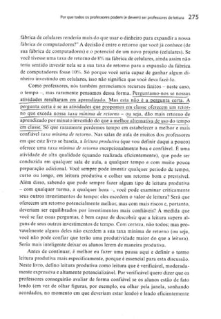 Porque todos os professores podem (e devem) ser professores de leitura 275
fábrica de celulares renderia mais do que usar o dinheiro para expandir a nossa
fábrica de computadores?" A decisão é entre o retorno que você já conhece (de
sua fábrica de computadores) e o potencial de um novo projeto (celulares). Se
você tivesse uma taxa de retorno de 8% na fábrica de celulares, ainda assim não
teria sentido investir nela se a sua taxa de retorno para a expansão da fábrica
de computadores fosse 10%. Só porque você seria capaz de ganhar algum di-
nheiro investindoem celulares, isso não significa que você deva fazê-lo.
Como professores, nós também gerenciamos recursos finitos - neste caso,
o tempo -, mas raramente pensamos dessa forma. Perguntamo-nos se nossas
atividades resultaram em aprendizado. Mas esta não é a pergunta certa. A
perguntacerta é se as atividades que propomos em classe oferecem um retor-
no que exceda nossa taxa mínima de retorno - ou seja, dão mais retorno de
aprendizado por minuto investido do que a melhor alternativa de uso do tempo
em classe. Só que raramente perdemos tempo em estabelecer a melhor e mais
confiável taxa mínima de retorno. Nas salas de aula de muitos dos professores
em que este livro se baseia, a leitura produtiva (que vou definir daqui a pouco)
oferece uma taxa mínima de retorno excepcionalmente boa e confiável. E uma
atividade de alta qualidade (quando realizada eficientemente), que pode ser
conduzida em qualquer sala de aula, a qualquer tempo e com muito pouca
preparação adicional. Você sempre pode investir qualquer período de tempo,
curto ou longo, em leitura produtiva e colher um retorno bom e previsível.
Além disso, sabendo que pode sempre fazer algum tipo de leitura produtiva
- com qualquer turma, a qualquer hora -, você pode examinar criticamente
seus outros investimentos do tempo: eles excedem o valor de leitura? Será que
oferecem um retorno potencialmente melhor, mas com mais riscos e, portanto,
deveriam ser equilibrados por investimentos mais confiáveis? À medida que
você se faz essas perguntas, é bem capaz de descobrir que a leitura supera al-
guns de seus outros investimentos de tempo. Com certeza, não todos; mas pro-
vavelmente alguns deles não excedem a sua taxa mínima de retorno (ou seja,
você não pode confiar que terão uma produtividade maior do que a leitura).
Seria mais inteligente deixar os alunos lerem de maneira produtiva.
Antes de continuar, é melhor eu fazer uma pausa aqui e definir o termo
leitura produtiva mais especificamente, porque é essencial para esta discussão.
Neste livro, defino leitura produtiva como leitura que é verificável, moderada-
mente expressiva e altamente potencializável. Por verificável quero dizer que os
professores conseguirão avaliar de forma confiável se os alunos estão de fato
lendo (em vez de olhar figuras, por exemplo, ou olhar pela janela, sonhando
acordados, no momento em que deveriam estar lendo) e lendo eficientemente
 