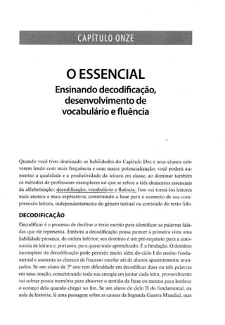 CAPÍTULO ONZE
O ESSENCIAL
Ensinando decodificação,
desenvolvimento de
vocabulário efluência
Quando você tiver dominado as habilidades do Capítulo Dez e seus alunos esti-
verem lendo com mais frequência e com maior potencialização, você poderá au-
mentar a qualidade e a produtividade da leitura em classe, ao dominar também
os métodos de professores exemplares no que se refere a três elementosessenciais
da alfabetização: decodificação, vocabulário e fluência^ Isso vai torná-los leitores
mais atentos e mais expressivos, construindo a base para o aumento de sua com-
preensão leitora, independentemente do género textual ou conteúdo do texto lido.
DECODIFICAÇÃO
Decodificar é o processo de decifrar o texto escrito para identificaras palavras fala-
das que ele representa. Embora a decodificação possa parecer à primeira vista uma
habilidade prosaica, de ordem inferior, seu domínio é um pré-requisitopara a auto-
nomia deleitura e,portanto, para quase todo aprendizado. É a fundação. O domínio
incompleto da decodificação pode persistir muito além do ciclo I do ensino funda-
mental e aumenta as chances de fracasso escolar até de alunos aparentemente avan-
çados. Se um aluno de 3° ano tem dificuldadeem decodificar duas ou três palavras
em uma oração, concentrando toda sua energia emjuntar cada letra,provavelmente
vai sobrar pouca memória para absorver o sentido da frase ou mesmo para lembrar
o começo dela quando chegar ao fim. Se um aluno do ciclo II do fundamental, na
aula de história, lê uma passagem sobre as causas da Segunda Guerra Mundial, mas
 