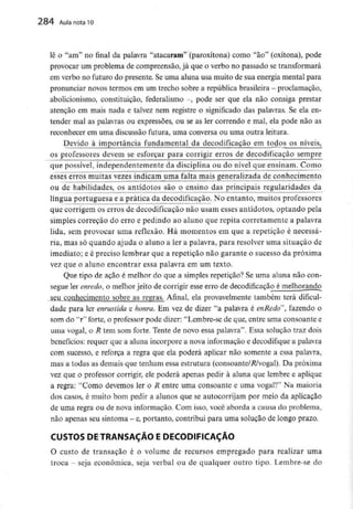 284 Aula nota10
lê o "am" no final da palavra "atacaram" (paroxítona) como "ao" (oxítona), pode
provocar um problema de compreensão, já que o verbo no passado se transformará
em verbo no futuro do presente. Seuma aluna usa muito de sua energia mental para
pronunciar novos termos em um trecho sobre a república brasileira - proclamação,
abolicionismo, constituição, federalismo -, pode ser que ela não consiga prestar
atenção em mais nada e talvez nem registre o significado das palavras. Se ela en-
tender mal as palavras ou expressões, ou se as ler correndo e mal, ela pode não as
reconhecer em uma discussão futura, uma conversa ou uma outra leitura.
Devido à importância fundamental da decodificação em todos os níveis,
os professores devem se esforçar para corrigir erros de decodificação sempre
que possível, independentemente da disciplina ou do nível que ensinam. Como
esses erros muitas vezes indicam uma falta mais generalizada de conhecimento
ou de habilidades, os antídotos são o ensino das principais regulandades da
língua portuguesa e a prática da decodificação. No entanto, muitos professores
que corrigem os erros de decodificação não usam esses antídotos, optando pela
simples correção do erro e pedindo ao aluno que repita corretamente a palavra
lida, sem provocar uma reflexão. Há momentos em que a repetição é necessá-
ria, mas só quando ajuda o aluno a ler a palavra, para resolver uma situação de
imediato; e é preciso lembrar que a repetição não garante o sucesso da próxima
vez que o aluno encontrar essa palavra em um texto.
Que tipo de açao é melhor do que a simples repetição? Se uma aluna não con-
segue ler enredo, o melhor jeito de corrigir esse erro de decodificação é melhorando
seu conhecimento sobre as regras. Afinal, ela provavelmente também terá dificul-
dade para ler enrustida e honra. Em vez de dizer "a palavra é enRedo", fazendo o
som do "r" forte, o professor pode dizer: "Lembre-se de que, entre uma consoante e
uma vogal, o R tem som forte. Tente de novo essa palavra". Essa solução traz dois
benefícios: requer que a aluna incorpore a nova informação e decodifique a palavra
com sucesso, e reforça a regra que ela poderá aplicar não somente a essa palavra,
mas a todas as demais que tenham essa estrutura (consoante/.R/vogal). Da próxima
vez que o professor corrigir, ele poderá apenas pedir à aluna que lembre e aplique
a regra: "Como devemos ler o R entre uma consoante e uma vogal?" Na maioria
dos casos, é muito bom pedir a alunos que se autocorrijam por meio da aplicação
de uma regra ou de nova informação. Com isso, você aborda a causa do problema,
não apenas seusintoma - e,portanto, contribui para uma solução delongo prazo.
CUSTOS DE TRANSAÇÃO E DECODIFICAÇÀO
O custo de transação é o volume de recursos empregado para realizar uma
troca - seja económica, seja verbal ou de qualquer outro tipo. Lembre-se do
 