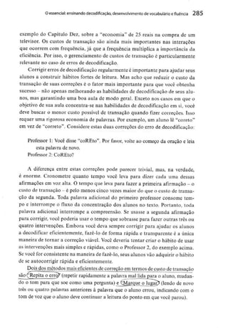 O essencial: ensinando decodificação, desenvolvimento devocabulário efluência 285
exemplo do Capítulo Dez, sobre a "economia" de 25.reais na compra de um
televisor. Os custos de transação são ainda mais importantes nas interações
que ocorrem com frequência, já que a frequência multiplica a importância da
eficiência. Por isso, o gerenciamento de custos de transação é particularmente
relevante no caso de erros de decodificação.
Corrigir erros de decodificação regularmenteé importante para ajudar seus
alunos a construir hábitos fortes de leitura. Mas acho que reduzir o custo da
transação de suas correções é o fator mais importante para que você obtenha
sucesso - não apenas melhorando as habilidades de decodificação de seus alu-
nos, mas garantindo uma boa aula de modo geral. Exceto nos casos em que o
objetivo de sua aula concentra-se nas habilidades de decodificação em si, você
deve buscar o menor custo possível de transação quando fizer correções. Isso
requer uma rigorosa economia de palavras. Por exemplo, um aluno lê "coreto"
em vez de "correto". Considere estas duas correções do erro de decodificação:
Professor 1; Você disse "coREto". Por favor, volte ao começo da oração e leia
esta palavra de novo.
Professor 2: CoREto?
A diferença entre estas correções pode parecer trivial, mas, na verdade,
é enorme. Cronometre quanto tempo você leva para dizer cada uma dessas
afirmações em voz alta. O tempo que leva para fazer a primeira afirmação - o
custo de transação - é pelo menos cinco vezes maior do que o custo de transa-
ção da segunda. Toda palavra adicional do primeiro professor consome tem-
po e interrompe o fluxo da concentração dos alunos no texto. Portanto, toda
palavra adicional interrompe a compreensão. Se usasse a segunda afirmação
para corrigir, você poderia usar o tempo que sobrasse para fazer outras três ou
quatro intervenções. Embora você deva sempre corrigir para ajudar os alunos
a decodificar eficientemente, fazê-lo de forma rápida e transparente é a única
maneira de tornar a correção viável. Você deveria tentar criar o hábito de usar
as intervenções mais simples e rápidas, como o Professor 2, do exemplo acima.
Se você for consistente na maneira de fazê-lo, seus alunos vão adquirir o hábito
de se autocorrigir rápida eeficientemente.
Dois dos métodos mais eficientes de correção em termos de custo de transação
são (^Repita o erroX (repetir rapidamente a palavra mal lida para o aluno, mudan-
do o tom para que soe como uma pergunta) eJ^Marque o luga^ (lendo de novo
três ou quatro palavras anteriores à palavra que o aluno errou, indicando com o
tom de voz que o aluno deve continuar a leitura do ponto em que você parou).
 