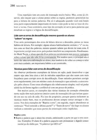 286 Aula nota l O
Uma repetição tem um custo de transação muito baixo. Mas, como já ob-
servei, não requer que o aluno pense sobre as regras, podendo generalizá-las
para a leitura de outras palavras. Ela só é adequada quando você está lendo
uma parte especialmente importante do texto e não pode se dar ao luxo de dis-
trair a turma. Caso contrário, esse tipo de correção só serve para palavras que
desafiam as regras e a lógica da decodificação.
Lide com os erros de decodificarão mesmoquando osalunos
"sabem" as regras
Uma certa porcentagem dos erros de leitura deve-se a descuidos, pressa ou maus
hábitos de leitura. Por exemplo: alguns alunos habitualmente omitem o "s" ou ou-
tros sons no final das palavras, mesmo quando sabem que devem ler esses sons. É
importante corrigir esses erros, pois podem interferir na compreensão. Parafrasean-
do Mark Twain, o aluno que não lê as palavras corretamente tem poucas vantagens
sobre o aluno que não sabe lê-las corretamente. Em muitos casos, o principal não é
tanto dar uma nova informação ao aluno, mas lembrá-lo de voltar ao começo ereler
com mais cuidado, um importante hábito a ser construído.
Técnicas para lidar com erros de decodificação
Ao observar professores exemplares de leitura em ação, pude desenvolver o que
espero seja uma lista clara e útil de métodos específicos que eles usam com mais
frequência para corrigir erros de decodificação. Esses métodos permitem corrigir
erros regularmente, com um mínimocusto de transação e que estimula a autocorre-
ção pelos alunos. Como essas abordagens são relativamente simples, você vai poder
adotá-las de forma regular e confiável só com um pouco de prática.
Em muitos casos, os exemplos das várias técnicas de correção oferecidas
nesta seção têm mais palavras (maior custo de transação) do que teriam quan-
do em uso na sala de aula. Fiz isso de propósito, porque queria esclarecer as
técnicas muito bem, mas os professores devem sempre tentar enxugar o dis-
curso. Nos dois exemplos de "Repita o erro", em seguida, sugiro abandonar as
sentenças "Você entende a última parte?" e "Tente de novo" tão logo os alunos
venham a entender que essas partes da orientação estão implícitas.
Repita o erro
l Repita a palavra que o aluno leu errado, enfatizando a parte em que o erro ocor-
reu. Exemplos: O aluno lê a palavra gagueira sem pronunciar o dígrafo conso-
nantal gu da sílaba gue. "A palavra é ga-GET-ra?"
 