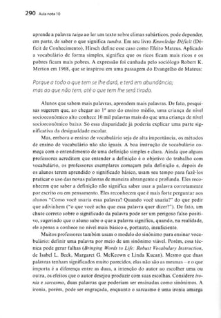 290 Aula nota l O
aprende a palavra taiga ao ler um texto sobre climas subárticos, pode depender,
em parte, de saber o que significa tundra. Em seu livro Knowledge Déficit (Dé-
ficit de Conhecimento), Hirsch define esse caso como Efeito Mateus. Aplicado
a vocabulário de forma simples, significa que os ricos ficam mais ricos e os
pobres ficam mais pobres. A expressão foi cunhada pelo sociólogo Robert K.
Merton em 1968, que se inspirou em uma passagem do Evangelho de Mateus:
Porque o todo o que tem se lhe dará, e terá em abundância;
mas ao que não tem, até o que tem lhe será tirado.
Alunos que sabem mais palavras, aprendem mais palavras. De fato, pesqui-
sas sugerem que, ao chegar ao 1° ano do ensino médio, uma criança de nível
socioeconômico alto conhece 10mil palavras mais do que uma criança de nível
socioeconòmico baixo. Só essa disparidade já poderia explicar uma parte sig-
nificativa da desigualdade escolar.
Mas, embora o ensino de vocabulário seja de alta importância, os métodos
de ensino de vocabulário não são iguais. A boa instrução de vocabulário co-
meça com o entendimento de uma definição simples e clara. Ainda que alguns
professores acreditem que entender a definição é o objetivo do trabalho com
vocabulário, os professores exemplares começam pela definição e, depois de
os alunos terem aprendido o significado básico, usam seu tempo para fazê-los
praticar o uso das novas palavras de maneira abrangente e profunda. Eles reco-
nhecem que saber a definição não significa saber usar a palavra corretamente
por escrito ou em pensamento. Eles reconhecem que é mais forte perguntar aos
alunos "Como você usaria essa palavra? Quando você usaria?" do que pedir
que adivinhem ("o que você acha que essa palavra quer dizer?"). De fato, um
chute correio sobre o significado da palavra pode ser um perigoso falso positi-
vo, sugerindo que o aluno sabe o que a palavra significa, quando, na realidade,
ele apenas a conhece no nível mais básico e, portanto, insuficiente.
Muitos professores também usam o modelo do sinónimo para ensinar voca-
bulário: definir uma palavra por meio de um sinónimo viável. Porém, essa téc-
nica pode gerar falhas (Bringing Words to Life: Robust Vocabulary Instruction,
de Isabel L. Beck, Margaret G. McKeown e Linda Kucan). Mesmo que duas
palavras tenham significados muito parecidos, elas não são as mesmas-e o que
importa é a diferença entre as duas, a intenção do autor ao escolher uma ou
outra, os efeitos que o autor desejou produzir com suas escolhas. Considere iro-
nia e sarcasmo, duas palavras que poderiam ser ensinadas como sinónimos. A
ironia, porém, pode ser engraçada, enquanto o sarcasmo é unia ironia amarga
 