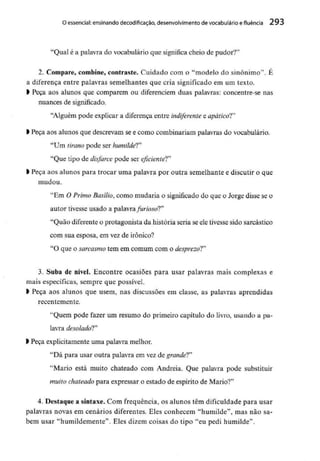 O essencial:ensinando decodificacão, desenvolvimento de vocabulário e fluência 293
"Qual é a palavra do vocabulário que significacheio de pudor?"
2. Compare, combine, contraste. Cuidado com o "modelo do sinónimo". É
a diferença entre palavras semelhantes que cria significado em um texto.
l Peça aos alunos que comparem ou diferenciem duas palavras: concentre-se nas
nuances de significado.
"Alguém pode explicar a diferença entre indiferente e apático!"
> Peça aos alunos que descrevam se e como combinariam palavras do vocabulário.
"Um tiranopode ser humilde!"
"Que tipo de disfarce pode ser eficiente!"
) Peça aos alunos para trocar uma palavra por outra semelhante e discutir o que
mudou.
"Em O Primo Basílio, como mudaria o significado do que o Jorge disse se o
autor tivesse usado a palavra furioso!"
"Quão diferenteo protagonista da história seria se ele tivessesido sarcástico
com sua esposa, em vez de irónico?
"O que o sarcasmotem em comum com o desprezo!"
3. Suba de nível. Encontre ocasiões para usar palavras mais complexas e
mais específicas, sempre que possível.
> Peça aos alunos que usem, nas discussões em classe, as palavras aprendidas
recentemente.
"Quem pode fazer um resumo do primeiro capítulo do livro, usando a pa-
lavra desolado!"
> Peça explicitamente uma palavra melhor.
"Dá para usar outra palavra em vez degrande!"
"Mário está muito chateado com Andreia. Que palavra pode substituir
muito chateadopara expressar o estado de espírito de Mário?"
4. Destaque a sintaxe. Com frequência, os alunos têm dificuldade para usar
palavras novas em cenários diferentes. Eles conhecem "humilde", mas não sa-
bem usar "humildemente". Eles dizem coisas do tipo "eu pedi humilde".
 