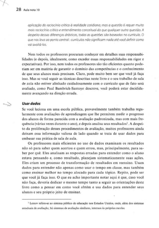 28 Aula nota 10
aplicação do raciocínio crítico à realidade cotidiana/ mas a questão 6 requer muito
mais raciocínio crítico e entendimento conceituai do que qualquer outra questão. A
despeito dessas diferenças drásticas, todas as questões são baseadas no currículo. O
que nos leva ao ponto central: currículos não significam nada até você definir como
vai avaliá-los.
Nem todos os professores procuram conhecer em detalhes suas responsabi-
lidades (e depois, idealmente, como exceder essas responsabilidades em rigor e
expectativas). Por isso, nem todos os professores são tão eficientes quanto pode-
riam ser em matéria de garantir o domínio das competências e o conhecimento
de que seus alunos mais precisam. Claro, pode muito bem ser que você já faça
isso. Mas se você seguir as técnicas descritas neste livro e o seu trabalho de sala
de aula não estiver alinhado cuidadosamente com o currículo que de fato será
avaliado, como Paul Bambrick-Santoyo descreve, você poderá estar decidida-
mente avançando na direção errada.
Usar dados
Se você leciona em uma escola pública, provavelmente também trabalha regu-
larmente com avaliações de aprendizagem que lhe permitem medir o progresso
dos alunos de forma parecida com a avaliação padronizada, mas com mais fre-
quência (várias vezes durante o ano), e depois analisa seus resultados2. A despei-
to da proliferação desses procedimentos de avaliação, muitos professores ainda
deixam essa informação valiosa de lado quando se trata de usar dados para
embasar sua prática de sala de aula.
Os professores mais eficientes no uso de dados examinam os resultados
não só para saber quem acertou e quem errou, mas, principalmente, para sa-
ber por quê. Eles analisam as respostas erradas para entender como o aluno
estava pensando e, como resultado, planejam sistematicamente suas ações.
Eles criam um processo de transformação de resultados em reensino. Usam
dados para entender não apenas como usar o tempo em classe, mas também
como ensinar melhor no tempo alocado para cada tópico. Repito, pode ser
que você já faça isso. O que eu acho importante notar aqui é que, caso você
não faça, deveria dedicar o mesmo tempo tanto a seguir as orientações deste
livro como a pensar em como você obtém e usa dados para entender seus
alunos e seu próprio jeito de ensinar.
2 Lemov refere-se ao sistema público de educação nos Estados Unidos, onde, além dos sistemas
estaduais de avaliação, há sistemas de avaliação similares, internos às próprias escolas.
 