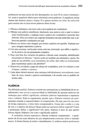 O essencial:ensinando decodificacão, desenvolvimento de vocabulário e fluência 295
professores de uma escola de alto desempenho, do ciclo II do ensino fundamen-
tal, usam a sequência abaixo para introduzir novas palavras. A sequência utiliza
muitas das técnicas acima e requer 10 a quinze minutos no início de cada aula
para ensinar um ou duas novas palavras desta forma:
1. Ofereça a definição e um texto com a nova palavra do vocabulário.
2. Ofereça uma palavra semelhante, idealmente uma palavra com a qual os alunos
estão familiarizados, e explique como a palavra do vocabulário é parecida mas
diferente. Peça aos alunos que sugiram momentos em que poderiam usar a pa-
lavra em questão e expliquem por quê.
3. Mostre aos alunos uma imagem que retrate a palavra em questão. Explique por
que a imagem representa a palavra.
4. Crie uma sentença, escrita pela turma com sua orientação, que reflita o significa-
do da palavra em um pensamento completo.
5. Faça uma lista das variações da palavra e discuta essas variações, identificando
sua posição no discurso: "Apático pode ser também um substantivo:apatia. Ou
pode ser um advérbio, se eu acrescentar um sufixo. Que sufixo eu acrescentaria
para transformar apático em advérbio?".
6. Desenvolva atividades ejogos de reforço de vocabulário, com Usomúltiplo e com
Compare, combinee contraste.
7. Cada aluno deverá escrever uma sentença individualmente(normalmente como
lição de casa), usando a palavra corretamente e de acordo com os padrões da
norma culta.
FLUÊNCIA
Na definição padrão, fluência consiste em automatismo (a habilidade de ler ra-
pidamente e sem erros) e expressividade (a habilidade de agrupar palavras em
sentenças para refletir significado, enfatizar palavras importantes e expressar
tom e volume). Pode-se argumentar, porém, que a fluência consiste em auto-
matismo somado à expressividade e à compreensão. Ou seja, para ler um texto
de forma expressiva, o leitor deve compreendê-lo. Como são o estilo e o tom
de voz, e o espírito da leitura? Quais palavras merecem ênfase especial? Como
a pontuação define o significado? Em suma, fluência é mais do que apenas
leitura rápida; fluência é ler com o significado audível.
A verdadeira leitura expressiva e fluente evidencia compreensão - e geral-
mente de forma mais eficiente do que simplesmente conversar sobre o entendi-
mento. A leitura fluente já inclui o entendimento. E, embora muitos professores
 