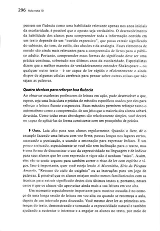 296 Aula nota l O
pensem em fluência como uma habilidade relevante apenas nos anos iniciais
da escolaridade, é possível que o oposto seja verdadeiro. Odesenvolvimento
da habilidade dos alunos para compreender toda a informação contida em
um texto depende de um "ouvido expressivo", que possa extrair significado
do subtexto, do tom, do estilo, das alusões e da analogia. Esses elementos de
enredo são ainda mais relevantes para a compreensão de livros para o públi-
co adulto. Portanto, compreender essas formas do significado deve ser uma
prática contínua, sobretudo nos últimos anos da escolaridade. Especialistas
dizem que a melhor maneira de verdadeiramente entender Shakespeare - ou
qualquer outro texto - é ser capaz de ler rápido e eficientemente e ainda
dispor de algumas células cerebrais para pensar sobre outras coisas que não
sejam as palavras.
Quatro técnicas para reforçar boa fluência
Ao observar excelentes professores de leitura em acão, pude desenvolver o que,
espero, seja uma lista clara e prática de métodos específicosusados por eles para
reforçar a leitura fluente e expressiva. Esses métodos permitem reforçar tanto o
automatismo como a compreensão, de umjeito que a maioria dos alunos achará
divertida. Como todas essas abordagens são relativamente simples, você deverá
ser capaz de aplicá-las de forma consistente com um pouquinho de prática.
l Ouse. Leia alto para seus alunos regularmente. Quando o fizer, dê o
exemplo fazendo uma leitura com voz firme, pausas longas nos lugares certos,
marcando a pontuação, e usando a entonação para expressar ênfases. É um
pouco arriscado, especialmente se você não tem inclinação para o teatro, mas
é uma forma de demonstrar o uso da expressividade na linguageme de indicar
para seus alunos que ler com expressão e vigor não é nenhum "mico". Assim,
eles vão se sentir seguros para também correr o risco de ler com espírito e vi-
gor. Isso é importante, quer você esteja lendo A Moreninha, Sítio do Picapau
Amarelo, "Resumo do ciclo do oxigénio" ou as instruções para um jogo de
palavras. E possível que os alunos estejam muito menos familiarizados com as
técnicas para extrair significado destes dois últimos textos e, portanto, nesses
casos é que os alunos vão aproveitar ainda mais a sua leitura em voz alta.
Um momento especialmente importante para mostrar ousadia é no come-
ço de uma longa sessão de leitura em voz alta ou quando se recomeça a aula,
depois de um intervalo para discussão. Você mesmo deve ler as primeiras sen-
tenças do texto, demonstrando e tornando a expressividade natural e também
ajudando a sustentar o interesse e a engajar os alunos no texto, por meio de
 