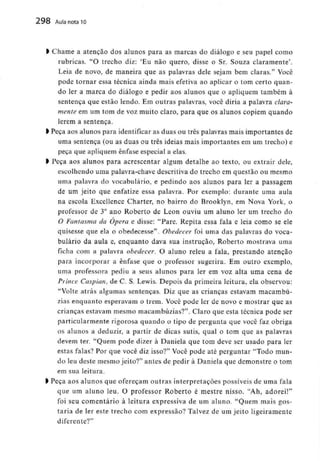 298 Aula nota10
l Chame a atenção dos alunos para as marcas do diálogo e seu papel como
rubricas. "O trecho diz: 'Eu não quero, disse o Sr. Souza claramente'.
Leia de novo, de maneira que as palavras dele sejam bem claras." Você
pode tornar essa técnica ainda mais efetiva ao aplicar o tom certo quan-
do ler a marca do diálogo e pedir aos alunos que o apliquem também à
sentença que estão lendo. Em outras palavras, você diria a palavra clara-
mente em um tom de voz muito claro, para que os alunos copiem quando
lerem a sentença.
l Peça aos alunos para identificaras duas ou três palavras mais importantes de
uma sentença (ou as duas ou três ideias mais importantes em um trecho) e
peça que apliquem ênfase especial a elas.
l Peça aos alunos para acrescentar algum detalhe ao texto, ou extrair dele,
escolhendo uma palavra-chave descritivado trecho em questão ou mesmo
uma palavra do vocabulário,e pedindo aos alunos para ler a passagem
de um jeito que enfatize essa palavra. Por exemplo: durante uma aula
na escola Excellence Charter, no bairro do Brooklyn, em Nova York, o
professor de 3° ano Roberto de Leon ouviu um aluno ler um trecho do
O Fantasma da Ópera e disse: "Pare. Repita essa fala e leia como se ele
quisesse que ela o obedecesse". Obedecer foi uma das palavras do voca-
bulário da aula e, enquanto dava sua instrução, Roberto mostrava uma
ficha com a palavra obedecer. O aluno releu a fala, prestando atenção
para incorporar a ênfase que o professor sugerira. Em outro exemplo,
uma professora pediu a seus alunos para ler em voz alta uma cena de
Prince Caspian, de C. S. Lewis. Depois da primeira leitura, ela observou:
"Volte atrás algumas sentenças. Diz que as crianças estavam macambú-
zias enquanto esperavam o trem. Você pode ler de novo e mostrar que as
crianças estavam mesmo macambúzias?". Claro que esta técnica pode ser
particularmente rigorosa quando o tipo de pergunta que você faz obriga
os alunos a deduzir, a partir de dicas sutis, qual o tom que as palavras
devem ter. "Quem pode dizer à Daniela que tom deve ser usado para ler
estas falas? Por que você diz isso?" Você pode até perguntar "Todo mun-
do leu deste mesmo jeito?" antes de pedir à Daniela que demonstre o tom
em sua leitura.
l Peça aos alunos que ofereçam outras interpretações possíveis de uma fala
que um aluno leu. O professor Roberto é mestre nisso. "Ah, adorei!"
foi seu comentário à leitura expressiva de um aluno. "Quem mais gos-
taria de ler este trecho com expressão? Talvez de um jeito ligeiramente
diferente?"
 