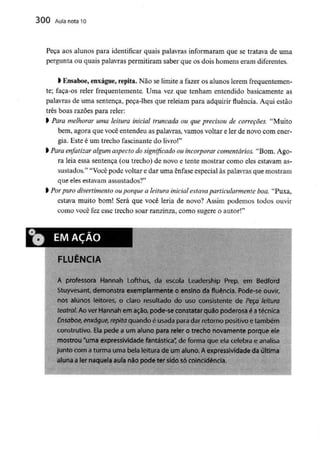 300 Aula nota10
Peça aos alunos para identificar quais palavras informaram que se tratava de uma
pergunta ou quais palavras permitiram saber que os dois homens eram diferentes,
l Ensaboe, enxágue,repita.Não se limite a fazer os alunos lerem frequentemen-
te; faça-os reler frequentemente. Uma vez que tenham entendido basicamente as
palavras de uma sentença, peca-lhes que releiam para adquirir fluência. Aqui estão
três boas razões para reler:
l Para melhorar uma leitura inicial truncada ou que precisou de correçoes. "Muito
bem, agora que você entendeu as palavras, vamos voltar e ler de novo com ener-
gia. Este é um trecho fascinante do livro!"
l Para enfatizar algum aspectodo significado ou incorporar comentários."Bom. Ago-
ra leia essa sentença (ou trecho) de novo e tente mostrar como eles estavam as-
sustados." "Você pode voltar e dar uma ênfase especial às palavras que mostram
que eles estavam assustados?"
l Porpuro divertimento ouporque a leitura inicial estavaparticularmente boa. "Puxa,
estava muito bom! Será que você leria de novo? Assim podemos todos ouvir
como você fez esse trecho soar ranzinza, como sugere o autor!"
i* EMAÇÀO
^(F 5
FLUÊNCIA
A professora Hannah Lofthus, da escola Leadership Prep, em Bedforc
Stuyvesant, demonstra exemplarmente o ensino da fluência. Pode-se ouvir,
nos alunos leitores, o claro resultado do uso consistente de Peça leitura
teatral, Ao ver Hannah em ação, pode-se constatar quão poderosa é atécnica
Ensaboe, enxágue, repita quando é usada para dar retorno positivo etambém
construtivo. Elapede a um aluno para reler o trecho novamente porque ele
mostrou "uma expressividade fantástica" de forma que ela celebra e analisa
junto com a turma uma bela leitura de um aluno. Aexpressividade da última
aluna ater naquela auía não pode ter sido só coincidência.
 