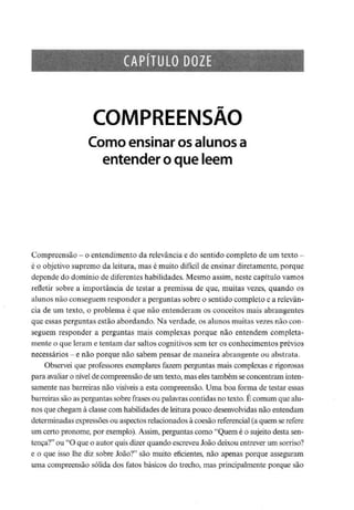 CAPÍTULO DOZE
COMPREENSÃO
Como ensinar osalunosa
entender o que lêem
Compreensão - o entendimento da relevância e do sentido completo deumtexto -
é o objetivo supremo da leitura, mas é muito difícil de ensinar diretamente, porque
depende do domínio de diferentes habilidades. Mesmo assim, neste capítulo vamos
refletir sobre a importância de testar a premissa de que, muitas vezes, quando os
alunos não conseguem responder a perguntas sobre o sentido completo e arelevân-
cia de um texto, o problema é que não entenderam os conceitos mais abrangentes
que essas perguntas estão abordando. Na verdade, os alunos muitas vezes não con-
seguem responder a perguntas mais complexas porque não entendem completa-
mente o que leram e tentam dar saltos cognitivos sem ter os conhecimentos prévios
necessários -e não porque não sabem pensar de maneira abrangente ou abstrata.
Observei que professoresexemplares fazem perguntas mais complexas e rigorosas
para avaliar o nível de compreensão de um texto, mas elestambém seconcentram inten-
samente nas barreiras não visíveis a esta compreensão. Uma boa forma de testar essas
barreiras são as perguntas sobre frases ou palavras contidas no texto. É comum que alu-
nos que chegam à classe com habilidades de leitura pouco desenvolvidas não entendam
determinadas expressões ou aspectos relacionados à coesão referencial(a quem se refere
um certo pronome, por exemplo). Assim, perguntas como "Quem é o sujeito desta sen-
tença?" ou "O que o autor quisdizer quando escreveuJoão deixou entrever um sorriso?
e o que isso lhe diz sobre João?" são muito eficientes, não apenas porque asseguram
uma compreensão sólida dos fatos básicos do trecho, mas principalmente porque são
 