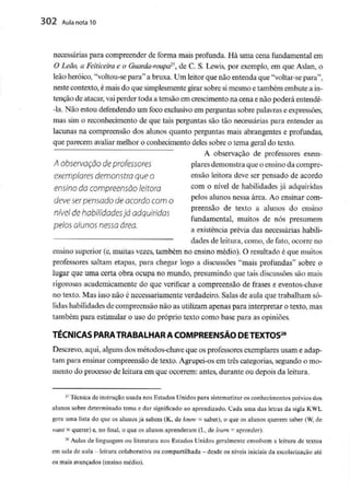 302 Aula nota 10
necessárias para compreender de forma mais profunda. Há uma cena fundamental em
O Leão, a Feiticeira e o Guarda-roupar>', de C. S. Lewis, por exemplo, em que Aslan, o
leão heróico, "voltou-se para"a bruxa. Um leitor que não entenda que "voltar-se para",
neste contexto, é mais do que simplesmente girar sobre simesmo e também embute a in-
tenção de atacar, vaiperder toda a tensão emcrescimento na cena enão poderá entendê-
-la. Não estou defendendo um foco exclusivo em perguntas sobre palavras e expressões,
mas sim o reconhecimento de que tais perguntas são tão necessárias para entender as
lacunas na compreensão dos alunos quanto perguntas mais abrangentes e profundas,
que parecem avaliar melhor o conhecimento deles sobre o tema geral do texto.
A observação de professores exem-
A Observação de professores piares demonstra que o ensinoda compre-
exemplares demonstraque o ensão leitora deve ser pensado de acordo
ensino dacompreensão leitora com ° nivel de habilidades já adquiridas
deve serpensado deacordo com o Pe!osalunos nessa área'Ao ensinar com-
, , . preensão de texto a alunos do ensino
nível de habilidades ia adquiridas
fundamental, muitos de nos presumem
pelos alunos nessa área. . ,, . , - , - .,-,.
a existência previa das necessárias habui-
dades de leitura, como, de fato, ocorre no
ensino superior (e,muitas vezes, também no ensino médio). O resultado é que muitos
professores saltam etapas, para chegar logo a discussões "mais profundas" sobre o
lugar que uma certa obra ocupa no mundo, presumindo que tais discussões são mais
rigorosas academicamente do que verificar a compreensão de frases e eventos-chave
no texto. Mas isso não é necessariamente verdadeiro. Salas de aula que trabalham só-
lidas habilidades de compreensão não as utilizam apenas para interpretar o texto, mas
também para estimular o uso do próprio texto como base para as opiniões.
r28
TÉCNICAS PARATRABALHAR A COMPREENSÃO DETEXTOS2
Descrevo, aqui, algunsdos métodos-chave que os professoresexemplares usam e adap-
tam para ensinar compreensão de texto. Agrupei-os em três categorias, segundo o mo-
mento do processo de leitura em que ocorrem: antes, durante ou depois da leitura.
27 Técnica de instrução usada nos EstadosUnidos para sistematizar os conhecimentos préviosdos
alunos sobre determinado tema e dar significado ao aprendizado. Cada uma das letras da sigla K.WL
gera uma lista do que os alunosjá sabem (K, de knov - saber), o que os alunos querem saber (W,de
wani = querer) e, no final, o que os alunos aprenderam (L, de learn - aprender).
28 Aulas de linguagem ou literatura nos Estados Unidos geralmente envolvem a leitura de textos
em sala de aula - leitura colaborativa ou compartilhada - desde os níveis iniciais da escolarização até
os mais avançados(ensino médio).
 