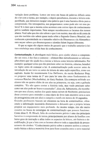 304 Aula nota10
variação deste problema. Lemos um texto em busca de palavras difíceis antes
de o ler com a turma, por exemplo, e depois percebemos, durante a leitura com-
partilhada, que deixamos escapar uma palavra que é uma barreira óbvia para a
compreensão. Em retrospectiva, nos perguntamos: como pude não ver essa pa-
lavra? E é claro que a mesma coisa acontece com outros tipos de conhecimento
prévio também importantes. Nem sempre reconhecemos as lacunas dos nossos
alunos. Você sabe que eles não sabem o que é um nazista, mas não se dá conta de
que eles também não sabem quase nada sobre a Segunda Guerra Mundial, não
conhecem a proximidade ou o tamanho relativo da Dinamarca e da Alemanha e
nem sequer sabem que dinamarqueses e alemães falam línguas diferentes.
O que se segue são alguns meios de garantir que o trabalho anterior à lei-
tura estabeleça uma sólida base de conhecimento.
Contextualização. A abordagem mais básica, para ajudar alunos a compreen-
der um texto, é dar-lhes o contexto - oferecer-lhes metodicamente asinforma-
çoes-chave que vão ajudá-los a iniciar a leitura como leitores informados. Por
exemplo: qualquer coisa que eles precisem saber em história, ciências, beisebol
ou Japão antes de começar a ler. A Contextualização pode ocorrer antes da
introdução de um texto ou antes da leitura de uma seção específica, como um
capítulo. Assim fez recentemente Lisa Delfavero, da escola Rochester Prep,
ao preparar uma turma de 5° ano para ler uma das cenas fundamentais do
romance Hatchet (Machadinha), de Gary Paulsen. Ela começou exibindo aos
alunos três ou quatro slides de um alce na primavera, ou seja, com a galhada
completa. "Eu não quero contar a história toda, mas vocês precisam saber
como um alce pode ser bravo e assustador", disse ela. Sabiamente, ela reconhe-
ceu que seus alunos, muitos dos quais nunca saíram de Rochester, precisariam
desse contexto para entender a cena-chave do livro (um encontro cara-a-cara
do protagonista com um alce) e cumpriu a tarefa em menos de 30 segundos.
Grandes professores buscam ser eficientes na hora de contextualizar, ofere-
cendo a informação necessária diretamente e deixando que a própria leitura
propicie um engajamento mais profundo. Ao mesmo tempo, eles são muito
ousados na busca de estratégias de Contextualização que possam funcionar.
Como disse E. D. Hirsch, falta de conhecimento prévio é uma das principais
barreiras à compreensão de textos, principalmente por alunos de famílias com
baixo grau de instrução e afeta todos os aspectos da leitura, até fluência e de-
codificação, já que a luta com as lacunas absorve toda a capacidade de proces-
samento do cérebro: "Conhecimento prévio sobre o assunto acelera a compre-
ensão básica e deixa a memória livre para fazer conexões entre o novo material
 
