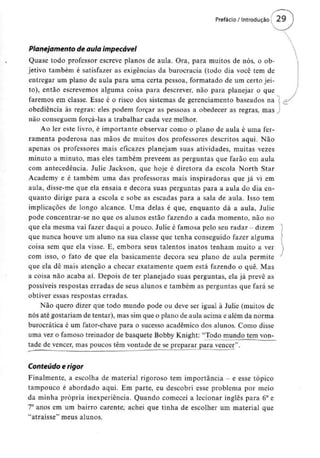 Planejamento de aula impecável
Quase todo professor escreve planos de aula. Ora, para muitos de nós, o ob-
jetivo também é satisfazer as exigências da burocracia (todo dia você tem de
entregar um plano de aula para uma certa pessoa, formatado de um certo jei-
to), então escrevemos alguma coisa para descrever, não para planejar o que
faremos em classe. Esse é o risco dos sistemas de gerenciamento baseados na
obediência às regras: eles podem forçar as pessoas a obedecer as regras, mas
não conseguem forçá-las a trabalhar cada vezmelhor.
Ao ler este livro, é importante observar como o plano de aula é uma fer-
ramenta poderosa nas mãos de muitos dos professores descritos aqui. Não
apenas os professores mais eficazes planejam suas atividades, muitas vezes
minuto a minuto, mas eles também prevêem as perguntas que farão em aula
com antecedência. Julie Jackson, que hoje é diretora da escola North Star
Academy e é também uma das professoras mais inspiradoras que já vi em
aula, disse-me que ela ensaia e decora suas perguntas para a aula do dia en-
quanto dirige para a escola e sobe as escadas para a sala de aula. Isso tem
implicações de longo alcance. Uma delas é que, enquanto dá a aula, Julie
pode concentrar-se no que os alunos estão fazendo a cada momento, não no
que ela mesma vai fazer daqui a pouco. Julie é famosa pelo seu radar - dizem
que nunca houve um aluno na sua classe que tenha conseguido fazer alguma
coisa sem que ela visse. E, embora seus talentos inatos tenham muito a ver
com isso, o fato de que ela basicamente decora seu plano de aula permite
que ela dê mais atenção a checar exatamente quem está fazendo o quê. Mas
a coisa não acaba aí. Depois de ter planejado suas perguntas, ela já prevê as
possíveis respostas erradas de seus alunos e também as perguntas que fará se
obtiver essas respostas erradas.
Não quero dizer que todo mundo pode ou deve ser igual à Julie (muitos de
nós até gostariam de tentar), mas sim que o plano de aula acima e além da norma
burocrática é um fator-chave para o sucesso académico dos alunos. Como disse
uma vez o famoso treinador de basquete Bobby Knight: "Todo mundo tem von-
tade de vencer, mas poucos têm vontade de se preparar para vencer".
Conteúdo e rigor
Finalmente, a escolha de material rigoroso tem importância - e esse tópico
tampouco é abordado aqui. Em parte, eu descobri esse problema por meio
da minha própria inexperiência. Quando comecei a lecionar inglês para 6°e
7° anos em um bairro carente, achei que tinha de escolher um material que
"atraísse" meus alunos.
 