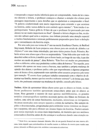 306 Aula nota 10
é inesperado e requer muita inferência para ser compreendido. Antes de ler e mes-
mo durante a leitura, o professor começou a chamar a atenção dos alunos para
passagens importantes e para detalhes que os ajudariam a compreender o final:
"A palavra condutividade será muito importante para entender o que acontece
na história, então vamos defini-la com cuidado agora mesmo"; "Este trecho é su-
perimportante. Vamos grifá-lo. O fato de que o professor foi provocado por seus
alunos vai ser muito importante no final". Quando a leitura chegou ao fim, os alu-
nos não sabiam qual seria a surpresa, mas tinham prestado uma atenção especial
a trechos fundamentais e estavam perfeitamente preparados para fazer a dedução
que o entendimento da históriaexigia.
Em uma aula para sua turma de 3°ano na escola ExcellenceCharter, de Bedford
Stuyvesant, Roberto de Leon preparou seus alunos para um estudo de Akimbo e os
Elefante^2 com uma ótima introdução, que usou vários pontos focais. Primeiro, Ro-
berto avisouseus alunos que o livro os surpreenderia. "Uma bela coisa que vocês vão
descobrir sobre os livros,à medida que os forem lendo,ao longo de sua vida, é que eles
mudam seu modo de pensar", disse Roberto. "Este livro vai mudar seu pensamento
sobre os elefantes, sobre caça predatória e sobre a ideia de bravura." Em seguida, para
acentuar não apenas um tema como a bravura, mas também a própria mudança de
opinião dos alunos, o professor pediu a eles que respondessem a algumas perguntas
antes de lerem o livro, expressando suas opiniões sobre assuntos propostos pelo texto
(por exemplo: "É correto fazer qualquer trabalho remunerado com o objetivo de ali-
mentar sua família, mesmo que isso envolvamaltratar animais?11), de forma que, mais
tarde, eles pudessem constatar sua mudança de opinião, causada pela leitura.
Trailers. Além de apresentar ideias-chave antes que os alunos as leiam, os me-
lhores professores também apresentam cenas-chave antes que os alunos as
leiam. Para garantir o sucesso de suas apostas multibilionárias, os grandes
estúdios cinematográficos também mostram partes dos filmes no formato de
trailers, uma série de cenas fascinantes, excitantes, misteriosas ou intrigantes,
As cenas mostradas nem sempre seguem a ordem da narrativa. São sempre rá-
pidas e desconectadas, programadas para estimular nosso interesse ou desper-
tar o suspense, não para oferecer um resumo lógico da história. Trailers anteci-
pam nossa exposição às cenas mais importantes, de maneira que nos sentimos
conectados à história antes de ela começar e acabamos dando uma atenção es-
32 Neste livro, um menino chamado Akimbo, filho de um guarda florestal em uma reserva afri-
cana, tenta impedir que contrabandistas de marfim matem os elefantes da reserva para vender suas
presas, deixando os filhotes para trás, sozinhose sem meios de sobreviver.
 