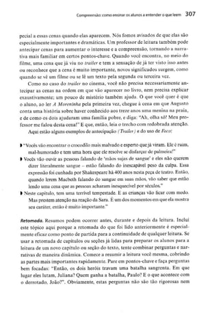 Compreensão: como ensinar osalunos aentender o que lêem 307
pecial a essas cenas quando elas aparecem. Nós fomos avisados de que elas são
especialmente importantes e dramáticas. Um professor de leitura também pode
antecipar cenas para aumentar o interesse e a compreensão, tornando a narra-
tiva mais familiar em certos pontos-chave. Quando você encontra, no meio do
filme, uma cena que já viu no trailer e tem a sensação de já ter visto isso antes
ou reconhece que a cena é muito importante, novos significados surgem, como
quando se vê um filme ou se lê um texto pela segunda ou terceira vez.
Como no caso do trailer no cinema, você não precisa necessariamente an-
tecipar as cenas na ordem em que vão aparecer no livro, nem precisa explicar
exaustivamente; um pouco de mistério também ajuda. O que você quer é que
0 aluno, ao ler A Moreninha pela primeira vez, chegue à cena em que Augusto
conta uma história sobre haver conhecido aos treze anos uma menina na praia,
e de como os dois ajudaram uma família pobre, e diga: "Ah, olha só! Meu pro-
fessor me falou desta cena!" E que, então, leia o trecho com redobrada atenção.
Aqui estão algunsexemplos de antecipação (Trailer) e do uso de Foco:
> "Vocês vão encontrar o crocodilo mais malvado e esperto que já viram. Ele éruim,
mal-humorado e tem uma hora que ele resolve se disfarçar de palmeira!"
1Vocês vão ouvir as pessoas falando de 'mãos sujas de sangue' e eles não querem
dizer literalmente sangue - estão falando do inescapáveí peso da culpa. Essa
expressão foi cunhada por Shakespeare há 400 anos nesta peça de teatro. Então,
quando lerem Macbeth falando do sangue em suas mãos, vão saber que estão
lendo uma cena que as pessoas acharam inesquecível por séculos."
l Neste capítulo, tem uma terrível tempestade. E as crianças vão ficar com medo.
Mas prestem atenção na reação da Sara. É um dos momentos em que ela mostra
seu caráter, então é muito importante."
Retomada. Resumos podem ocorrer antes, durante e depois da leitura. Incluí
este tópico aqui porque a retomada do que foi lido anteriormente é especial-
mente eficaz como ponto de partida para a continuidade de qualquer leitura. Se
usar a retomada de capítulos ou seções já lidas para preparar os alunos para a
leitura de um novo capítulo ou seção do texto, tente combinar perguntas e nar-
rativas de maneira dinâmica. Comece a resumir a leitura você mesma, cobrindo
as partes mais importantes rapidamente. Pare em pontos-chave e faça perguntas
bem focadas: "Então, os dois heróis travam uma batalha sangrenta. Em que
lugar eles lutam, Juliana? Quem ganha a batalha, Paulo? E o que acontece com
o derrotado, João?". Obviamente, estas perguntas não são tão rigorosas nem
 