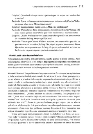 Compreensão: como ensinar os alunos aentender o que lêem 313
Original: Quando ele diz que esteve esperando por ela, o que isso revela sobre
o menino?
Revisada: Quem pode encontrar outros exemplos no texto, onde Charles Walla-
ce parece saber o que Meg está pensando?
Original: Quem está mais calmo agora, a Meg ou o irmãozinho?
Revisada: Que detalhes desta cena ajudam a mostrar que Charles Wallace está
mais calmo que sua irmã? Quero que vocês encontrem as palavras exatas.
Original: Charles Wallace sondava com assustadora precisão os pensamentos
de sua mãe e de Meg. O que significa isso?
Revisada: Vimos que Charles Waílace sondava com assustadora precisão os
pensamentos de sua mãe e de Meg. Na página seguinte, vamos ver a Dona
Que-é-isto ler os pensamentos de Meg. O que se pode concluir sobre as re-
lações entre os personagens a partir desses dois trechos?
Técnicas para usar depois da leitura
Uma experiência positiva com um texto não acaba quando a leitura termina. Aqui
estão algumas observações sobre os tipos de pergunta que os professoresexemplares
fazem quando terminam de ler um texto (ou depois de um dia de leitura),estimulan-
do a discussão de assuntos mais abrangentes ou analíticos.
Resuma. Resumir é especialmente importante como ferramenta para processar
a informação no final de cada sessão de leitura e é mais eficaz quando obri-
ga os alunos a priorizar informação, separando o importante do periférico e
reescrevendo e condensando ideias-chave, para garantir que eles dominam o
material. Geralmente, quando o resumo não é eficiente é porque o professor
não explicou claramente a diferença entre recontar a história (reescrever ou
enumerar os detalhes) e resumir (recontar condensando e priorizando as partes
mais importantes). Quando ensinar os alunos a resumir, faça perguntas as-
sim: "Quem pode resumir o capítulo, destacando seus três eventos mais impor-
tantes?" ou "Você pode resumir os dois principais argumentos do autor para
defender sua tese?". Estas perguntas são boas porque exigem que os alunos
priorizem a informação. Até que os alunos entendam perfeitamente as nuances
do resumo eficaz, uma das melhores técnicas de ensino é fazer perguntas que
exijam elementos específicos de um resumo, como, por exemplo, priorizar.
Outra estratégia particularmente eficaz é estabelecer um limite de pala-
vras cada vez menor para os resumos (por exemplo: "Resuma este capítulo em
50 palavras. Agora, resuma este capítulo em uma única sentença, com menos
de quinze palavras")- Isso é sempre um desafio: encurtar um texto de forma
 
