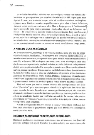 30 Aula nota 10
A maioria das minhas selecões era estereótipos: contos com temas ado-
lescentes ou protagonistas que sofriam discriminação. Há lugar para esse
tipo de livro e, por um certo tempo, não há problema nenhum em inspirar
crianças com histórias escritas especificamente para elas - livros infanto-
-juvenis sobre gente parecida com eles. Mas, a longo prazo, é fundamental
usar o conteúdo para tirar as crianças - todas elas, não só as de bairros ca-
rentes - de seu próprio e estreito cenário de experiências. Isso significa que
você precisa desafiá-las com ideias fora da experiência delas. É fácil, a curto
prazo, seduzir as crianças com a substituição de poesia por letras de música
ou referências a um conjunto de filmes como exemplos de obras literáriasem
vez de um conjunto de contos ou romances, mas é insuficiente a longo prazo.
A ARTE DE USAR AS TÉCNICAS
Ao escrever este livro, reconheço e, na verdade, enfatizo, que a arte_está na aplica-
ção discricionária das técnicas. Tentei escrever este livro para ajudar artesãos a se
transformarem em artistas, não porque acho que o ensinar pode ser mecanizado ou
reduzido a fórmulas. Há um lugar e um tempo certo e um errado para cada uma
das ferramentas apresentadas e caberá à visão e ao estilo únicos de cada professor
decidir sobre a aplicação delas. Em uma palavra, esta é a arte. Nem o ensino deixa de
ser bom porque o professor dominou certas habilidadesespecíficas sistematicamen-
te, nem Davi reflete menos o génio de Michelangelo só porque o artista dominou a
gramática do cinzel antes de criar a estátua. Dadas as ferramentas oferecidas aqui,
acredito que os professores tomarão decisões sensíveise independentes sobre como
e quando usar as técnicas da profissão para se tornar mestres da arte de lecionar.
Você vai notar que muitas dessas técnicas são acompanhadas dos qua-
dros "Em ação", para que você possa visualizar a aplicação das várias téc-
nicas em sala de aula. Eu selecionei essas experiências porque são exemplos
de grandes professores usando técnicas específicas de ensino que diferenciam
o bom do excelente. Sugiro que você leia a descrição da técnica, leia sobre a
experiência no "Em ação" e, depois, pense sobre a sua própria prática e como
você poderia usar a técnica.
Ao ler as biografias dos professores a seguir, você poderá conhecer me-
lhor cada um deles e o que pensam. Espero que esses professores lhe inspirem
tanto quanto a mini.
CONHEÇA ALGUNS DOS PROFESSORES EXEMPLARES
Dúzias de professores inspiraram as anotações que se tornaram este livro. Al-
guns são colegas com quem trabalhei e a quem admirei por anos, alguns são
 