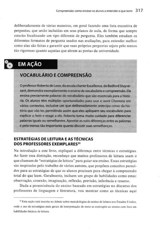 Compreensão: como ensinar osalunos aentender o que lêem 317
deliberadamente de várias maneiras, em geral fazendo uma lista exaustiva de
perguntas, que serão incluídas em seus planos de aula, de forma que sempre
estarão focalizando um tipo diferente de pergunta. Eles também estudam os
diferentes formatos de pergunta usados nas avaliações, para entender melhor
como elas são feitas e garantir que suas próprias perguntas sejam pelo menos
tão rigorosas quanto aquelas que abrem as portas da universidade.
EM AÇAO
VOCABULÁRIO E COMPREENSÃO
O professor Roberto de Leon,da escola charter Excef lence, de Bedford Síuyve-
sant,demonstra exemplarmente oensino de vocabulário ecompreensão,Ele
ensina previamente palavras do vocabulário que são essenciaispara a histó-
ria. Os alunos têm múltiplas oportunidades pára usar e ouvir Chamariz em
vários contextos, inclusive um que deliberadamente antecipa cenas da his-
tória que vão ler, permitindo assim que eles apliquem seu vocabulário para
explicar o livro e reagir a ele. Roberto toma muito cuidado para diferenciar
palavras iguais ou semelhantes. Apontar assutis diferenças entre aspalavras
é peto menos tão importante quanto discutir suas semelhanças.
ESTRATÉGIAS DE LEITURA E AS TÉCNICAS
DOS PROFESSORES EXEMPLARES35
Na introdução a este livro, expliquei a diferença entre técnicas e estratégias.
Ao fazer essa distinção, reconheço que muitos professores de leitura usam o
que chamam de "estratégias de leitura" para guiar seu ensino. Essas estratégias
são inspiradas pelo trabalho de vários autores, que propõem conceitos pareci-
dos para as estratégias de que os alunos precisam para chegar à compreensão
total do que lêem. Geralmente, incluem um grupo de habilidades como estas:
observação, conexão, imaginação, reflexão, previsão, inferência e resumo.
Dada a proeminência do ensino baseado em estratégias no discurso dos
professores de linguagem e literatura, vou mostrar como as técnicas aqui
35 Esta seçao está inscrita no debate sobre metodologias de ensino de leitura nos Estados Unidos,
onde o uso de estratégias mais gerais de interpretação de texto se contrapõe ao ensino com foco em
habilidades básicas de leitura.
 