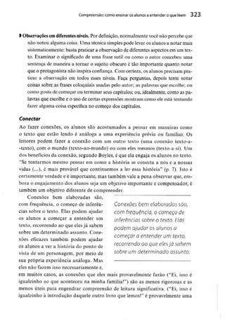 Compreensão: como ensinar osalunos a entender o que lêem 323
> Observaçõesem diferentes níveis. Por definição,normalmentevocê não percebe que
não notou alguma coisa. Uma técnica simplespode levar os alunos a notar mais
sistematicamente: basta praticar a observação de diferentes aspectos em um tex-
to. Examinar o significado de uma frase sutil ou como o autor concebeu uma
sentença de maneira a tornar o sujeito obscuro é tão importante quanto notar
que o protagonista não inspira confiança. Com certeza, os alunos precisam pra-
ticar a observação em todos esses níveis. Faça perguntas, depois tente notar
coisas sobre as frases coloquiais usadas pelo autor; as palavras que escolhe; ou
como gosta de começar ou terminar seuscapítulos; ou, idealmente, como as pa-
lavras que escolhe e o uso de certas expressões mostram como ele está tentando
fazer alguma coisa específica no começo dos capítulos.
Conectar
Ao fazer conexões, os alunos são acostumados a pensar em maneiras como
o texto que estão lendo é análoga a uma experiência prévia ou familiar. Os
leitores podem fazer a conexão com um outro texto (uma conexão texto-a-
-texto), com o mundo (texto-ao-mundo) ou com eles mesmos (texto-a-si). Um
dos benefícios da conexão, segundo Boyles,é que ela engaja os alunos no texto.
"Se tentarmos mesmo pensar em como a história se conecta a nós e a nossas
vidas (...), é mais provável que continuemos a ler essa história" (p. 7). Isto é
certamente verdade e é importante, mas também vale a pena observar que, em-
bora o engajamento dos alunos seja um objetivo importante e compensador, é
também um objetivo diferente de compreender.
Conexões bem elaboradassão,
com frequência, o começo de inferên- Conexões bem elaboradas SOO,
cias sobre o texto. Elas podem ajudar com frequência, OCOmeçO de
os alunos a começar a entender um inferências sobre o texto. Elas
texto, recorrendo aoque elesjá sabem pQ(jem ^^QS ajunos Q
sobre um determinado assunto. Cone-
começar a entender um texto,
xoes eficazes também podem ajudar
os alunosa ver a história do ponto de recorrendo oo que elesjá sabem
vista de umpersonagem, por meio de sobre um determinado assunto.
sua própria experiência análoga. Mas
eles não fazem isso necessariamentee,
em muitos casos, as conexões que eles mais provavelmente farão ("Ei, isso é
igualzinho ao que aconteceu na minha família!") são as menos rigorosas e as
menos úteis para engendrar compreensão de leitura significativa. ("Ei, isso é
igualzinho à introdução daquele outro livro que lemos!" é provavelmente uma
 