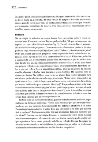 326 Aula nota10
imagens é pedir aos alunos que criem uma imagem, usando detalhes que leram
no livro. Trata-se, no fundo, de uma versão da pergunta baseada em evidên-
cias e, quando fazem isso bem, os professores pedem aos alunos que identifi-
quem aspectos específicos da história e/ou onde, no texto, encontraram certos
detalhes usados no desenho.
Reflexão
Na estratégia da reflexão os alunos devem fazer perguntas sobre o texto en-
quanto lêem. Exemplos, escreve Boyles, podem incluir "O que vai acontecer em
seguida ou como a história vai terminar" (p. 9). Esta técnica também é, às vezes,
chamada de Fazendo perguntas. Como no caso da observação, porém, a técnica
pode ser vaga. Pensar no quê? Qualquer coisa? Todas as coisas do mesmo jeito?
Pedir aos alunos que façam perguntas sobre o que estão lendo estimula-os a ser
leitores ativos e pode motivá-losa saber mais sobre o texto. Além disso, reflexão
e curiosidade são, normalmente, coisas boas. O problema é que há muitas for-
mas de refletir e elas não têm inerentemente o mesmo valor. O aluno pode fazer
sua própria reflexão, uma experiência privada, em que ele mesmo determina so-
bre o que vai refletir. Mas a experiência pública, em que um grupo de pessoas
escolhe algumas reflexões para discutir, é outra história. Há ocasiões para as
duas experiências. Na pública, uma turma de alunos deve receber critérios para
decidir em quais reflexões deverão engajar-se mais: "Estas são as coisas sobre as
quais vamos falar e refletir hoje, para melhorar nosso entendimento da história
[ou nossas habilidades para entender histórias]". Eu percebo que isso pode soar
excessivamente direcionado (alguns leitores poderão perguntar: será que ele está
nos dizendo para calar a imaginação das crianças?), mas é uma falsa premissa
acreditar que refletir, independentementedo conteúdo dessa reflexão, é uma das
coisas mais valiosas que os alunos podem fazer.
Refletir pode ser especialmenteeficaz quando definido por um professor, espe-
cialmente na forma de monólogo. "Estou aqui pensando por que será que o Do-
nald quer dar seu cachorro. Estou pensando nos capítulos anteriores e sei como
Donald adora esse cachorro. O autor disse que 'ele nunca faria nada que pudesse
ferir o cachorro'. Então penso assim: por que um menino daria um cachorro que
ele adora?" Embora essa estratégia de tornar o pensamento visível possa mostrar
aos alunos como pensar efetivamente sobre os textos, também pode resultar em
que o professor faça a maior parte do trabalho de reflexão. Em vez de engajar os
alunos e tentar transferir as habilidades de pensamento para eles, os professores
acabam simplesmentefazendo uma análise literária em público.
 