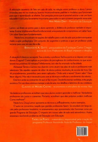 A educação acontece de fato em saia de aula, na relação entre professor e aluno. Lemov
entendeu isso na sua essência, buscou incansavelmente padrões e modelos que funcionam
para que o aprendizado se efetive. Sua pesquisa prova que é possível ensinar a ser um bom
educador e será uma ferramenta importante para todos os que quiserem progredir nessa arte.
i i i i j
Lemov vai direto ao ponto: para o aluno aprender, a didática do professor também ê impor-
tante. Ensinarimplica uma filosofia educacional,uma postura de compromisso, um saber fazer.
Um saber fazer bem fundamentado.
Neste livro, encontram-se opções de trabalho para a sala de aula que podem enriquecer
muito a ação pedagógica. Um conjunto de sugestões e práticas a que um professor pode
recorrer para usar em seu dia a dia.
ERNAR
.rã do livro Professores do Brasil: impasses e desafios
A situação é clássica e se repete. Soa a sineta, o professorfecha a porta e se depara com seus
alunos. E agora? Como aplicar os princípios da psicogênese do conhecimento no que acon-
tecerá nos próximos 50 minutos? Infelizmente, isso não foi ensinado na faculdade.
Alvíssaras! Temos o Lemov, nos dizendo como atuam nas salas de aula os professores mais
talentosos. São aqueles capazes de obter de alunos pobres resultados de escolas de ricos.São
49 procedimentos, prontinhos para serem aplicados. Onde está a teoria? Quem sabe? Deve
taver alguma. Mas não é necessária para usar astécnicas e melhorar o rendimento dos alunos.
Este livro anda na contramão do que sefaz no país. Desdenha teorias rarefeitas, evitajargão
esotérico. Em vez disso, ensinaa manejara sala de aula, nos detalhes e labirintos do seu cotidiano.
Verdadeiros professoresacreditam que seus alunos podem aprender e melhorar. Verdadeiros
professores são justos e coerentes. Portanto, acreditam que eles próprios podem melhorar.
Como melhorar?
Neste livro, Doug Lemov apresenta astécnicas e, principalmente, muitos exemplos.
O autor se concentrou naquilo que grandes professoresfazem. Se estudado em largaes-
cala pelos professoresbrasileiros, os ensinamentos aqui apresentados irão funcionar como um
grande Programa de Educação. O impacto em nossas salas de aula será astronómico. Assim,
estarenaos resolvendo problemas de Educaçãocom Educação.
)NTE - matemático, responsável pela criação do
programa Professor Assistindo Aula de Professor, do Insper
M 978-85-64682-01-
S 5 6 4 " 6 3 2 0 1 6«
 