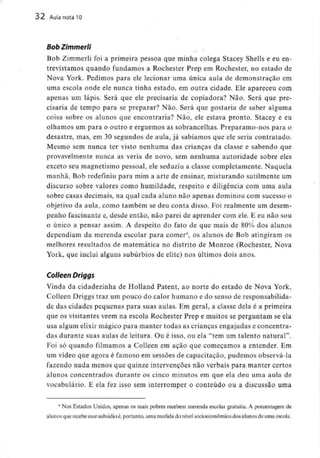 32 Aula nota 10
Bob Zimmerli
Bob Zimmerli foi a primeira pessoa que minha colega Stacey Sheíls e eu en-
trevistamos quando fundamos a Rochester Prep em Rochester, no estado de
Nova York. Pedimos para ele lecionar uma única aula de demonstração em
uma escola onde ele nunca tinha estado, em outra cidade. Ele apareceu com
apenas um lápis. Será que ele precisaria de copiadora? Não. Será que pre-
cisaria de tempo para se preparar? Não. Será que gostaria de saber alguma
coisa sobre os alunos que encontraria? Não, ele estava pronto. Stacey e eu
olhamos um para o outro e erguemos as sobrancelhas. Preparamo-nos para o
desastre, mas, em 30 segundos de aula, já sabíamos que ele seria contratado.
Mesmo sem nunca ter visto nenhuma das crianças da classe e sabendo que
provavelmente nunca as veria de novo, sem nenhuma autoridade sobre eles
exceto seu magnetismo pessoal, ele seduziu a classe completamente. Naquela
manhã, Bob redefiniu para mim a arte de ensinar, misturando sutilmente um
discurso sobre valores como humildade, respeito e diligência com uma aula
sobre casas decimais, na qual cada aluno não apenas dominou com sucesso o
objetivo da aula, como também se deu conta disso. Foi realmente um desem-
penho fascinante e, desde então, não parei de aprender com ele. E eu não sou
o único a pensar assim. A despeito do fato de que mais de 80% dos alunos
dependiam da merenda escolar para comer4, os alunos de Bob atingiram os
melhores resultados de matemática no distrito de Monroe (Rochester, Nova
York, que inclui alguns subúrbios de elite) nos últimos dois anos.
Colleen Dríggs
Vinda da cidadezinha de Holland Patent, ao norte do estado de Nova York,
Colleen Driggs traz um pouco do calor humano e do senso de responsabilida-
de das cidades pequenas para suas aulas. Em geral, a classe dela é a primeira
que os visitantes vêem na escola Rochester Prep e muitos se perguntam se ela
usa algum elixir mágico para manter todas as crianças engajadas e concentra-
das durante suas aulas de leitura. Ou é isso, ou ela "tem um talento natural".
Foi só quando filmamos a Colleen em ação que começamos a entender. Em
um vídeo que agora é famoso em sessões de capacitação, pudemos observá-la
fazendo nada menos que quinze intervenções não verbais para manter certos
alunos concentrados durante os cinco minutos em que ela deu uma aula de
vocabulário. E ela fez isso sem interromper o conteúdo ou a discussão uma
4 Nos Estados Unidos, apenas os mais pobres recebem merenda escolar gratuita. A porcentagem de
alunos que recebe esse subsídio é,portanto, uma medida do nível socioeconòmico dos alunos de uma escola.
 