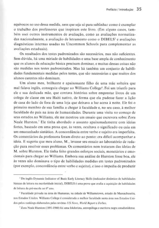 Prefácio/ Introdução 35
equívocos no uso dessa medida,nem que seja só para sublinharcomo é exemplar
o trabalho dos professores que inspiram este livro. (Em alguns casos, tam-
bém usei outros instrumentos de avaliação, como as avaliações normatiza-
das nacionalmente, a avaliação de letramento como o DIBELS5 e avaliações
diagnosticas internas usadas na Uncommon Schools para complementar as
avaliações estaduais).
Os resultados dos testes padronizados são necessários, mas não suficientes.
Sem dúvida, há uma miríade de habilidades e uma base ampla de conhecimento
que os alunos da educação básica precisam dominar, e muitas dessas coisas não
são medidas nos testes padronizados. Mas há também um conjunto de habili-
dades fundamentais medidas pelos testes, que são necessárias e que muitos dos
alunos carentes não dominam.
Um aluno meu, brilhante e apaixonante filho de uma mãe solteira que
mal falava inglês, conseguiu chegar ao Williams College6. Foi um triunfo para
ele e sua dedicada mãe, que contava histórias sobre emprestar livros de um
colega de classe em seu Haiti nativo, de forma que ela pudesse fazer a lição
de casa do lado de fora de uma loja que deixava a luz acesa à noite. Ele foi o
primeiro membro de sua família a chegar à faculdade e, no seu caso, à melhor
faculdade do país na área de humanidades. Durante uma visita no começo de
seus estudos-no Williams, ele me mostrou um ensaio que escrevera sobre Zora
Neale Hurston.7 Ele tinha abordado o assunto apaixonadamente com ideias
fortes, baseado em uma prosa que, às vezes, ocultava o significado ou caía em
um emaranhado sintático. A concordância entre verbo e sujeito era imperfeita.
Os comentários da professora foram direto ao ponto: era difícil acompanhar a
ideia. E sugeriu que meu aluno, M., levasse seu ensaio ao laboratório de reda-
ção para resolver esses problemas. Os comentários nem trataram das ideias de
M. sobre Hurston. Ele tinha feito grandes esforços sociais, monetários e emo-
cionais para chegar ao Williams. Embora sua análise de Hurston fosse boa, ele
às vezes não dominava o tipo de habilidades medidas em testes padronizados
(por exemplo, concordância entre verbo e sujeito), e isso o impedia de produzir
5 Do inglês Dynamic Indicator of Basic Early Literacy Skills (indicador dinâmico dehabilidades
básicas de leitura na escolaridade inicial), DIBELS é uma prova que avalia a aquisição de habilidades
de leitura da pré-escola ao 6° ano.
6 Faculdade privada na área de Humanas, na cidade de Williamstown, estado de Massachusetts,
nos Estados Unidos.WilliamsCollege é considerada a melhor faculdade nesta área nos Estados Uni-
dos pelos rankings elaborados pelas revistas US News, World Report e Forbes.
7 Zora Neale Hurston (1891-1960) foi uma folclorísta, antropóloga e escritora negra estadunidense.
 