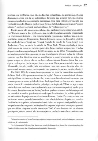Prefácio/ Introdução 37
resolver esse problema, você não pode estar concentrado na computação básica
dos números. Isso tem de ser automático, de fornia que a maior parte possívelde
sua capacidade de processamento permaneça livre para refletir sobre aquilo que
você está fazendo. Quanto melhor você for nas habilidades cognitivas de "ordem
inferior", melhor você será nas habilidades de "ordem superior".
Então, como são as notas dos alunos dos professores que inspiraram este li-
vro? Como a maioria dos professores que estudei trabalha na minha organização
- a Uncommon Schools -, voucomeçar minha resposta por explicar quais sãoos
resultados gerais da Uncommon. Temos dezesseis escolas no Brooklyn (distrito
da cidade de Nova York), em Newark (cidade do estado de Nova Jersey) e em
Rochester e Troy, no norte do estado de Nova York. Nossa população é quase
inteiramente de minorias raciais e pobre (os dados mudam sempre, mas o índice
de pobreza dos nossos alunos é de 80% ou mais, até de 98%). Nossos alunos são
sorteados nos distritos escolares em que trabalhamos, têm um índice de pobreza
superior ao dos distritos onde os escolhemos e, contrariamente ao mito, são
quase sempre os piores, não os melhores alunos desses distritos (uma das prin-
cipais razões pelas quais os pais inscrevem seus filhos para o sorteio é que seus
filhos estão lutando e estão cada vez mais em risco nas escolas de onde vêm; eles
querem sair dessas escolas tanto quanto eles querem vir para as escolas charter).
Em 2009, 98% de nossos alunos passaram no teste de matemática do estado
de Nova York e 88% passaram no teste de inglês8. Como a nossa missão é eliminar
a desigualdade no desempenho escolar, nosso conselho administrativo requer que
nos comparemos ao outro lado do fosso da desigualdade no desempenho escolar: a
média branca do estado (conhecida pela sigla, em inglês, de SWA), ou seja, a nota
média de todos os alunos brancos do estado, que costuma ser superior à média geral
do estado. Reconhecemos as limitações desse parâmetro como medida comparati-
va, mas ele é a medida genuinamente aceita por formuladores de política pública e
patrocinadores de projetos educacionais nos Estados Unidos. Portanto, usamos esse
parâmetro mesmo para declarar o óbvio: raça não é sinónimo de pobreza, e muitas
famílias brancas pobres estão no nível mais baixo no mapa da desigualdade no de-
sempenho escolar, enquanto muitasfamílias negras e hispânicas lutam para garantir
que seus filhos cheguem a nada menos que Yale9. Como demonstram os números
que seguem, nossas escolas não apenas superam os distritos escolares onde estamos
8 Alunos no estado de Nova York devem passar em provas estaduais padronizadaspara receberem
o diploma de ensino médio.
9 A Universidade Yale, em New Haven, no estado de Connecticut, é uma das oito mais antigas dos
Estados Unidos e uma das 10melhores universidades do mundo.
 