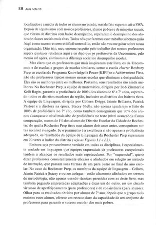 38 Aula nota 10
localizados e a média de todos os alunos no estado, mas de fato superam até a SWA.
Depois de alguns anos com nossos professores, alunos pobres e de minoriasraciais,
que vieram de distritos com baixo desempenho, superaram o desempenho dos alu-
nos de classes sociais mais altas. Todos nós que fazemos esse trabalho sabemos quão
frágil é esse sucesso e como é difícil sustentá-lo, então não vou me gabar sobre nossa
organização. Dito isto, meu enorme respeito pelo trabalho dos nossos professores
supera qualquer reticência aqui e eu digo que os professores da Uncommon, pelo
menos até agora, eliminarama diferença social no desempenho escolar.
Mas claro que os professores que mais inspiraram este livro, os da Uncom-
mon e de escolas e grupos de escolas similares, como a escola charter Roxbury
Prep, as escolas do Programa Knowledge Is Power (KIPP) e o Achievement First,
não são professores típicos mesmo nessas escolas que eliminam a desigualdade.
Eles são os melhores entre os melhores. Portanto, seus resultados são ainda me-
lhores. Na Rochester Prep, a equipe de matemática, dirigida por Bob Zimmerlie
Kelli Ragin, garantiu a proficiência de 100% dos alunos de 6° e 7° anos, superan-
do todos os distritos escolares da região, inclusive os distritos dos bairros ricos.
A equipe de Linguagem, dirigida por Colleen Driggs, Jaimie Brillante, Patrick
Pastore e a diretora na época, Stacey Shells, não apenas igualaram o feito de
100% de proficiência no 7° ano, como também conseguiram que 20% dos alu-
nos alcançasse o nível mais alto de proficiência no teste (nível avançado). Como
comparação, menos de 1%dos alunos do Distrito Escolar da Cidade de Roches-
ter, do qual a Rochester Prep tirou seus alunos dois anos antes, conseguiram no-
tas no nível avançado. Se o parâmetro é a excelência e não apenas a proficiência
adequada, os resultados da equipe de Linguagem da Rochester Prep superaram
em 20 vezes o índice do distrito (veja as Figuras LI e 1.2).
Embora seja provavelmente verdade em todas as disciplinas, é especialmen-
te verdade em linguagem que equipes sequenciais de professores excepcionais
tendem a alcançar os resultados mais espetaculares. Por "sequencial", quero
dizer professores consistentemente eficazes e alinhados em relação ao método
de instrução, que passam suas turmas de um para outro ao final do ano esco-
lar. No caso da Rochester Prep, os membros da equipe de linguagem - Colleen,
Jaimie, Patrick e Stacey e outros colegas - estão altamente alinhados em termos
de metodologia, não apenas usando técnicas parecidas com as deste livro, mas
também pegando emprestadas adaptações e dicas um do outro, em um círculo
virtuoso de aperfeiçoamento (para professores) e de consistência (para alunos).
Olhar para os resultados obtidos por alunos de 7°ano, depois que o grupo todo
ensinou esses alunos, oferece um retrato claro da capacidade de um conjunto de
professores para garantir o sucesso escolar dos mais pobres.
 