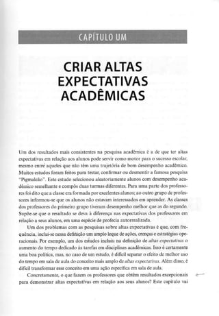 CAPÍTULO UM
CRIAR ALTAS
EXPECTATIVAS
ACADÉMICAS
Um dos resultados mais consistentes na pesquisa académica é a de que ter altas
expectativas em relação aos alunos pode servir como motor para o sucesso escolar,
mesmo entre aqueles que não têm uma trajetória de bom desempenho académico.
Muitos estudos foram feitos para testar, confirmar ou desmentir a famosa pesquisa
"Pigmaleão". Este estudo selecionou aleatoriamente alunos com desempenho aca-
démico semelhante e compôs duas turmas diferentes. Para uma parte dos professo-
res foi dito que a classe era formada por excelentes alunos; ao outro grupo deprofes-
sores informou-seque os alunos não estavam interessados em aprender. As classes
dos professores do primeiro grupo tiveram desempenho melhor que as do segundo.
Supõe-se que o resultado se deva à diferença nas expectativas dos professores em
relação a seus alunos, em uma espécie de profecia autorrealizada.
Um dos problemas com as pesquisas sobre altas expectativas é que, com fre-
quência, inclui-se nessa definição um amplo leque de açòes, crenças e estratégias ope-
racionais. Por exemplo, um dos estudos incluiu na definição de altas expectativas o
aumento do tempo dedicado às tarefas em disciplinas académicas. Isso é certamente
uma boa política, mas, no caso de um estudo, é difícil separar o efeito de melhor uso
do tempo em sala de aula do conceito mais amplo de altas expectativas.Além disso, é
difícil transformar esse conceito em uma ação específica em sala de aula.
Concretamente, o que fazem os professores que obtêm resultados excepcionais
para demonstrar altas expectativas em relação aos seus alunos? Este capítulo vai
 