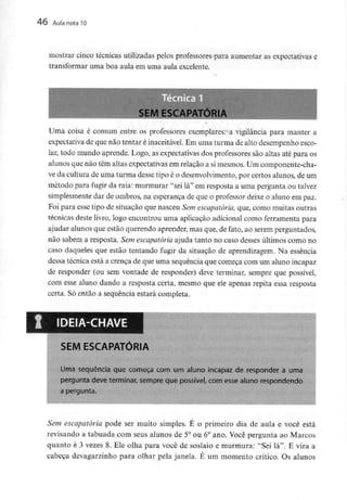 46 Aula nota10
mostrar cinco técnicas utilizadas pelos professores para aumentar as expectativas e
transformar uma boa aula em uma aula excelente.
Uma coisa é comum entre os professores exemplares: a vigilância para manter a
expectativa de que não tentar é inaceitável. Em uma turma de alto desempenho esco-
lar, todo mundo aprende. Logo, as expectativas dos professores são altas até para os
alunos que não têm altas expectativas em relação a simesmos. Um componente-cha-
ve da cultura de uma turma desse tipo é o desenvolvimento,por certos alunos, de um
método para fugir da raia: murmurar "sei lá" em resposta a uma pergunta ou talvez
simplesmente dar de ombros, na esperança de que o professor deixe o aluno em paz.
Foi para esse tipo de situação que nasceu Sem escapatória, que, como muitas outras
técnicas deste livro, logo encontrou uma aplicação adicional como ferramenta para
ajudar alunos que estão querendo aprender, mas que, de fato, ao serem perguntados,
não sabem a resposta. Sem escapatória ajuda tanto no caso desses últimos como no
caso daqueles que estão tentando fugir da situação de aprendizagem. Na essência
dessa técnica está a crença de que uma sequência que começa com um aluno incapaz
de responder (ou sem vontade de responder) deve terminar, sempre que possível,
com esse aluno dando a resposta certa, mesmo que ele apenas repita essa resposta
certa. Só então a sequência estará completa.
IDEIA-CHAVE
SEMESCAPATÓRIA
Uma sequência que começa com um aluno incapaz de responder a urna
pergunta deve terminar, sempre que possível, com esse aluno respondendo
a pergunta.
Sem escapatória pode ser muito simples. E o primeiro dia de aula e você está
revisando a tabuada com seus alunos de 5° ou 6° ano. Você pergunta ao Marcos
quanto é 3 vezes 8. Ele olha para você de soslaio e murmura: "Sei lá". E vira a
cabeça devagarzinho para olhar pela janela. É um momento crítico. Os alunos
 