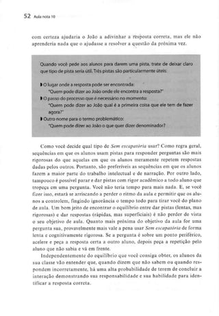 52 Aula nota10
com certeza ajudaria o João a adivinhar a resposta correta, mas ele não
aprenderia nada que o ajudasse a resolver a questão da próxima vez.
Quando você pede aos alunos para darem uma pista, trate de deixar claro
que tipo de pista seria útii.Três pistas são particularmente úteis:
l O lugar onde a resposta pode serencontrada:
"Quem pode dizer ao João onde ele encontra a resposta?"
l O passo do processo que é necessário no momento:
"Quem pode dizer ao João qual é a primeira coisa que ele tem de fa
agora?"
l Outro nome para o termo problemático:
"Quem pode dizer ao João o que quer dizer denominador?
Como você decide qual tipo de Sem escapatória usar? Como regra geral,
sequências em que os alunos usam pistas para responder perguntas são mais
rigorosas do que aquelas em que os alunos meramente repetem respostas
dadas pelos outros. Portanto, são preferíveis as sequências em que os alunos
fazem a maior parte do trabalho intelectual e de narração. Por outro lado,
tampouco é possível parar e dar pistas com rigor académico a todo aluno que
tropeça em uma pergunta. Você não teria tempo para mais nada. E, se você
fizer isso, estará se arriscando a perder o ritmo da aula e permitir que os alu-
nos a controlem, fingindo ignorância o tempo todo para tirar você do plano
de aula. Um bom jeito de encontrar o equilíbrio entre dar pistas (lentas, mas
rigorosas) e dar respostas (rápidas, mas superficiais) é não perder de vista
o seu objetivo de aula. Quanto mais próxima do objetivo da aula for uma
pergunta sua, provavelmentemais vale a pena usar Sem escapatória de forma
lenta e cognitivamente rigorosa. Se a pergunta é sobre um ponto periférico,
acelere e peça a resposta certa a outro aluno, depois peça a repetição pelo
aluno que não sabia e vá em frente.
Independentemente do equilíbrio que você consiga obter, os alunos da
sua classe vão entender que, quando dizem que não sabem ou quando res-
pondem incorretamente,há uma alta probabilidade de terem de concluir a
interação demonstrando sua responsabilidade e sua habilidadepara iden-
tificar a resposta correta.
 