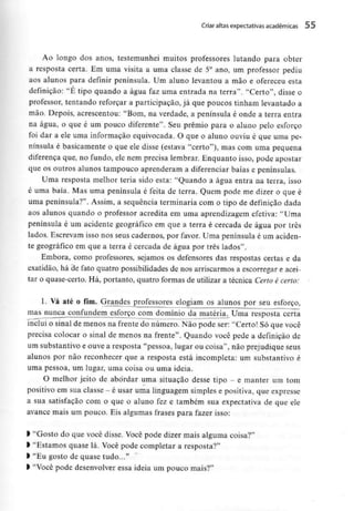 Criar altas expectativas académicas 55
Ao longo dos anos, testemunhei muitos professores lutando para obter
a resposta certa. Em uma visita a uma classe de 5° ano, um professor pediu
aos alunos para definir península. Um aluno levantou a mão e ofereceu esta
definição: "É tipo quando a água faz uma entrada na terra". "Certo", disse o
professor, tentando reforçar a participação, já que poucos tinham levantado a
mão. Depois, acrescentou: "Bom, na verdade, a península é onde a terra entra
na água, o que é um pouco diferente". Seu prémio para o aluno pelo esforço
foi dar a ele uma informação equivocada. O que o aluno ouviu é que uma pe-
nínsula é basicamente o que ele disse (estava "certo"), mas com uma pequena
diferença que, no fundo, ele nem precisa lembrar. Enquanto isso, pode apostar
que os outros alunos tampouco aprenderam a diferenciar baías e peninsulas.
Uma resposta melhor teria sido esta: "Quando a água entra na terra, isso
é uma baía. Mas uma península é feita de terra. Quem pode me dizer o que é
uma península?". Assim, a sequência terminaria com o tipo de definição dada
aos alunos quando o professor acredita em uma aprendizagem efetiva: "Uma
península é um acidente geográfico em que a terra é cercada de água por três
lados. Escrevam isso nos seus cadernos, por favor. Uma península é um aciden-
te geográfico em que a terra é cercada de água por três lados".
Embora, como professores, sejamos os defensores das respostas certas e da
exatidão, há de fato quatro possibilidades de nos arriscarmos a escorregar e acei-
tar o quase-certo. Há, portanto, quatro formas de utilizar a técnica Certo é certo:
1. Vá até o fim. Grandesjjrofessores elogiam os alunos por seu esforço,
mas nunca confundem esforço com domínio da matéria. Uma resposta certa
inclui o sinal de menos na frente do número. Não pode ser: "Certo! Só que você
precisa colocar o sinal de menos na frente". Quando você pede a definição de
um substantivo e ouve a resposta "pessoa, lugar ou coisa", não prejudiqueseus
alunos por não reconhecer que a resposta está incompleta: um substantivo é
uma pessoa, um lugar, uma coisa ou uma ideia.
O melhor jeito de abordar uma situação desse tipo - e manter um tom
positivo em sua classe - é usar uma linguagem simples e positiva, que expresse
a sua satisfação com o que o aluno fez e também sua expectativa de que ele
avance mais um pouco. Eis algumas frases para fazer isso:
l "Gosto do que você disse. Você pode dizer mais alguma coisa?"
> "Estamos quase lá. Você pode completar a resposta?"
l "Eu gosto de quase tudo..."
> "Você pode desenvolver essa ideia um pouco mais?"
 