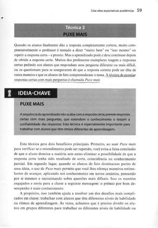 Criar altas expectativas académicas 59
Quando os alunos finalmente dão a resposta completamente correta, muito com-
preensivelmente o professor é tentado a dizer "muito bem" ou "isso mesmo" ou
repetir a resposta certa - e pronto. Maso aprendizado pode e deve continuar depois
de obtida a resposta certa. Muitos dos professores exemplares reagem a respostas
certas pedindo aos alunos que respondam uma pergunta diferente ou mais difícil,
ou os questionam para se assegurarem de que a resposta correta pode ser dita de
outra maneira e que os alunos de fato compreenderam o tema. A técnica de premiar
respostas certas com mais perguntas é chamada Puxe mais.
IDEIA-CHAVE
PUXE MAIS
A sequência do aprendizado não acabacom aresposta certa;premie respostas
certas com mais perguntas, que estendem o conhecimento e testam a
connabilidade das respostas. Esta técnica é especialmente importante para
trabalhar com alunos que têm ritmos diferentes de aprendizagem.
Esta técnica gera dois benefícios principais. Primeiro, ao usar Puxe mais
para verificar se o entendimento pode ser repetido, você evita a falsa conclusão
de que o aluno domina a matéria sem antes eliminar a possibilidade de que a
resposta certa tenha sido resultado de sorte, coincidência ou conhecimento
parcial. Em segundo lugar, quando os alunos de fato dominaram partes de
uma ideia, o uso de Puxe mais permite que você lhes ofereça maneirasestimu-
lantes de avançar, aplicando seu conhecimento em novos cenários, pensando
por si mesmos e raciocinando sobre questões mais difíceis. Isso os mantém
engajados e envia para a classe a seguinte mensagem: o prémio por bom de-
sempenho é mais conhecimento.
A propósito, isso também ajuda a resolver um dos desafios mais compli-
cados em classe: trabalhar com alunos que têm diferentes níveis de habilidade
ou ritmos de aprendizagem. Às vezes, achamos que é preciso dividir os alu-
nos em grupos diferentes para trabalhar os diferentes níveis de habilidade ou
 