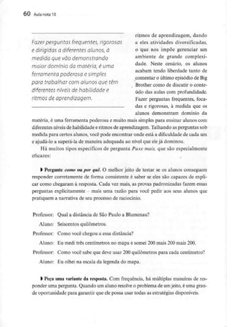 60 Aula nota10
ritmos de aprendizagem, dando
Fazer perguntas frequentes, rigorosos a eles atividades diversificadas,
e dirigidas a diferentes OÍunos, à o que nos impõe gerenciar um
medida que vão demonstrando ambiente de grande complexi-
maior domínio damatéria, é uma dade- Neste cenário' os alunos
r acabam tendo liberdade tanto de
ferramenta poderosa e simples
comentar o ultimo episódio de Big
para trabalhar comalunos quetêm Brother como de discutir o conte_
diferentes níveis dehabilidade e údo das aulas com profundidade.
r/f/TÍOS de aprendizagem. Fazer perguntas frequentes, foca-
das e rigorosas, à medida que os
alunos demonstram domínio da
matéria, é uma ferramenta poderosa e muito mais simples para ensinar alunos com
diferentes níveis de habilidade e ritmos de aprendizagem. Talhando as perguntas sob
medida para certos alunos, você pode encontrar onde está a dificuldade de cada um
e ajudá-lo a superá-la de maneira adequada ao nível que eleja dominou.
Há muitos tipos específicos de pergunta Puxe mais, que são especialmente
eficazes:
frPergunte como ou por quê, O melhor jeito de testar se os alunos conseguem
responder corretamente de forma consistente é saber se eles são capazes de expli-
car como chegaram à resposta. Cada vez mais, as provas padronizadas fazem essas
perguntas explicitamente - mais uma razão para você pedir aos seus alunos que
pratiquem a narrativa de seu processo de raciocínio.
Professor; Qual a distância de São Paulo a Blumenau?
Aluno: Seiscentos quilómetros.
Professor: Como você chegou a essa distância?
Aluno: Eu medi três centímetros no mapa e somei 200 mais 200 mais 200.
Professor: Como você sabe que deve usar 200 quilómetros para cada centímetro?
Aluno: Eu olhei na escala da legenda do mapa.
l Peça uma variante da resposta. Com frequência, há múltiplas maneiras de res-
ponder uma pergunta. Quando um aluno resolve o problema de umjeito, é uma gran-
de oportunidade para garantir que ele possa usar todas as estratégias disponíveis.
 