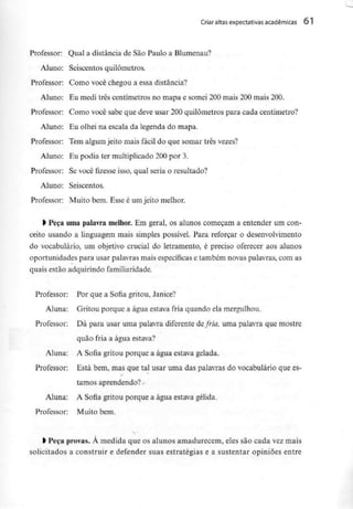 Criar altas expectativas académicas 61
Professor: Qual a distância de São Paulo aBlumenau?
Aluno; Seiscentos quilómetros.
Professor: Como você chegou a essa distância?
Aluno: Eu medi três centímetros no mapa e somei 200 mais 200 mais 200.
Professor: Como você sabe que deve usar 200 quilómetros para cada centímetro?
Aluno: Eu olhei na escala da legenda do mapa.
Professor: Tem algum jeito mais fácil do que somar três vezes?
Aluno: Eu podia ter multiplicado 200 por 3.
Professor: Se você fizesse isso, qual seria o resultado?
Aluno: Seiscentos.
Professor: Muito bem. Esse é um jeito melhor.
> Peça uma palavra melhor. Em geral, os alunos começam a entender um con-
ceito usando a linguagem mais simples possível. Para reforçar o desenvolvimento
do vocabulário, um objetivo crucial do letramento, é preciso oferecer aos alunos
oportunidades para usar palavras mais específicas e também novas palavras, com as
quais estão adquirindo familiaridade.
Professor: Por que a Sofia gritou, Janice?
Aluna: Gritou porque a água estava fria quando elamergulhou.
Professor: Dá para usar uma palavra diferente de fria, uma palavra que mostre
quão fria a água estava?
Aluna: A Sofia gritou porque a água estava gelada.
Professor: Está bem, mas que tal usar uma das palavras do vocabulário que es-
tamos aprendendo? -
Aluna: A Sofia gritou porque a água estava gélida.
Professor: Muito bem.
t Peça provas.À medida que os alunos amadurecem, eles são cada vez mais
solicitados a construir e defender suas estratégias e a sustentar opiniões entre
 