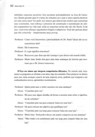 62 Aula nota10
múltiplas respostas possíveis. Isso acontece principalmente na área de huma-
nas. Quem garante qual é o tema do romance ou o que o autor queria mostrar
em uma certa cena? Ao pedir aos alunos que descrevam trechos que sustentem
suas conclusões, você reforça o processo de construção e sustentação de sóli-
dos argumentos na vida real, onde as respostas certas não são tão fáceis. Com
isso, você evita reforçar argumentos frágeis e subjetivos. Você não precisa dizer
que nãoconcorda - simplesmente peça provas.
»
Professor: Como você descreveria a personalidade do Dr. Jones? Quais são as ca-
racterísticas dele?
Aluno: Ele é rancoroso.
Professor: E o que significa rancoroso?
Aluno: Rancoroso quer dizer que eleé amargo e quer deixar todo mundo infeliz.
Professor: Muito bem. Então leia para mim duas sentenças da história que mos-
tram que o Dr. Jones é rancoroso.
l Peça aos alunos queintegrem competências diferentes. No mundo real, rara-
mente as perguntas se referem a um único tipo de conteúdo. Para preparar os alunos
para isso, tente avançar a partir de uma resposta certa, pedindo que integrem a ela
conhecimentos novos, aprendidos recentemente.
Professor: Quem pode usar o verbo caminhar em uma sentença?
Aluno: "Caminhei pela rua".
Professor: Dá para usar algum detalhe, de forma a mostrar mais sobre o significa-
do decaminhar?
Aluno: "Caminhei pela rua para comprar balas em uma loja".
Professor: Dá para colocar um adjetivo que qualifique rua?
Aluno: "Caminhei pela rua larga para comprar balas em uma loja".
Professor: Muito bem. Você pode colocar um sujeito composto na sua sentença?
Aluno: "Meu irmão e eu caminhamos pela rua larga para comprar balas em uma
loja".
 