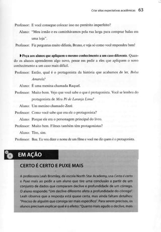 Criar altas expectativas académicas 63
Professor: E você consegue colocar isso no pretérito imperfeito?
Aluno: "Meu irmão e eu caminhávamos pela rua larga para comprar balas em
uma loja".
Professor: Fiz perguntas muito difíceis, Bruno, e veja só como você respondeu bem!
l Peça aosalunosqueapliquem o mesmoconhecimentoa umcaso diferente. Quan-
do os alunos aprenderem algo novo, pense em pedir a eles que apliquem o novo
conhecimento a um caso mais difícil.
Professor: Então, qual é o protagonista da história que acabamos de ler, Bolsa
Amarela?
Aluno: É uma menina chamada Raquel.
Professor: Muito bom. Vejo que você sabe o que é protagonista. Você se lembra do
protagonista de Meu Pé de Laranja Lima?
Aluno: Um menino chamado Zezé.
Professor: Como você sabe que era ele o protagonista?
Aluno: Porque ele era o personagem principal do livro.
Professor: Muito bem. Filmes também têm protagonistas?
Aluno: Têm, sim.
Professor: Boa. Eu vou dizer o nome deumfilmeevocême dizquemé o protagonista.
EM AÇÃO
CERTO E CERTO E PUXE MAIS
A professora Leah Bromley, da escola North Star Academy, usa Certo écerto
e Puxe mais ao pedir a um aluno que tire uma conclusão a partir de um
conjunto de dados que comparam declive e profundidade de um córrego.
O aluno responde: "Um declive diferente afeta a profundidade do córrego".
Leah observa que a resposta está quase certa, mas ainda faltam detalhes:
"Preciso de alguém que consiga ser mais específico". Para serem precisos, os
alunos precisam explicar qual é o efeito:"Quanto mais agudo o declive, mais
 