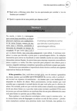 Criar altas expectativas académicas ( 65
l "Qual seria a diferença entre dizer 'eu era apaixonada por cozinha' e 'eu era
fanática por cozinha'?"
l "Qual é o oposto de ter uma paixão por alguma coisa?"
BOA EXPRESSÃO
Na escola, o meio é a mensagem:
para serem bem-sucedidos, os alunos
precisam expressar_seu_çonhecimen- A Sentença COmpletO é O OÍITlO
to de váríasjbrmas, sempre de ma- que derruba o porta para a
neira clara e eficiente, atendendo à aprendizagem efetiva
demanda da situação ou mesmo da
sociedade. O que conta não é_j>ó o
que os alunos dizem, mas como eles comunicam o que sabem. A sentença com-
pleta é a arma que derruba a porta para a aprendizagem efetiva. As redações
necessárias para entrar na faculdade (e todo trabalho escrito no curso superior)
demandam sintaxe fluente. As entrevistas para emprego requerem concordância
entre o sujeito e o verbo. Use Boa expressão para preparar seus alunos para o
sucesso, exigindo sentenças completas e gramática proficiente sempre que puder.
Professores que entendem a importância desta técnica confiam em algumas
expectativas básicas de formato:
l Boa gramática. Sim, você deve corrigir gíria, uso de sintaxe e gramática
na classe, mesmo que acredite^ que a divergência da norma culta é aceitável -
até normal em algumas circunstâncias - ou mesmo que o uso inadequado se
enquadre no dialeto do aluno. Mais precisamente, corrija mesmo que você
acredite que a expressão é normal dentro do que você acha que é o dialeto do
aluno. Na verdade, pode ser que você não saiba como a família ou a comunida-
de de um aluno falam ou o que elas vêem como normal e aceitável. E há casos
de jovens que adotam dialetos ou resolvem falar de um jeito diferente de como
seus pais falam ou querem que os filhos falem.
Para explicar o vasto discurso sociológico sobre o que é a norma culta - se
é a única forma certa de linguagem ou mesmo se está de fato correio -, profes-
sores exemplares aceitam uma premissa muito mais limitada, mas prática: é a
 