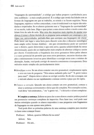 66 Aula nota10
"linguagem da oportunidade", o código que indica preparo e proficiência para
uma audiência - a mais ampla possível. É o código que revela facilidade com as
formas da linguagem em que se trabalha, se estuda e se fazem negócios. Nessa
linguagem, sujeitos e verbos concordam, o uso é tradicional e as regras são estu-
dadas e respeitadas. Se os alunos quiserem usar a "linguagem da oportunidade"
só na escola, tudo bem. Diga o que quiser a seus alunos sobre o modo como eles
falam fora da sala de aula. Mas uma das maneiras mais rápidas de ajudar seus
alunos é tomar a firme decisão de os preparar para competir por empregos e por
vagas nas universidades, pedindo-lhes que corrijam sua linguagem em classe.
Pode haver um lugar e uma hora para discutir com eles o discurso sociológico
mais amplo sobre formas dialetais - em que circunstâncias pode ser aceitável
usar o dialeto, quem determina o que está certo, quanta subjetividade há nessa
determinação, quais são as implicações mais amplas de alternar códigos e assim
por diante. Considerando a frequência dos erros grosseiros feitos pelos alunos
e o custo potencial de permitir que esses erros persistam, encontre técnicas sim-
ples e minimamente invasivas para identificar e corrigir erros com o mínimo de
distração. Assim, você pode corrigir de maneira consistente e transparente. Dois
métodos muito simples são particularmente úteis:
) Identifique o erro. Se um aluno cometer um erro gramatical, simplesmente repita
o erro em tom de pergunta: "Nós estava andando pela rua?" "A gente vamos
para casa?". Depois deixe o aluno se corrigir sozinho. Se ele não consegue, use
0 método abaixo ou use rapidamente a sintaxe correia e peça que ele repita.
ft Comece a correção. Quando um aluno comete um erro gramatical, comece a
dizer a sentença corretamente e deixe que ele complete. Nos exemplos acima,
você diria "nós estávamos..." ou "a gente vai..." e deixaria o aluno completar.
1 Complete a sentença.Esforce-se para dar a seus alunos a maior prática possível
em pronunciar sentenças completas de improviso. Para fazer isso, você pode usar
muitas estratégias quando os alunos respondem à suas perguntas com fragmentos
de linguagem ou com apenas uma palavra.
Você pode dizer as primeiras palavras de uma sentença completa para mostrar
à classe como começar frases:
Professor: Jaílson, quantos bilhetes há na cesta?
Jaílson: Seis.
Professor: Há seis...
 