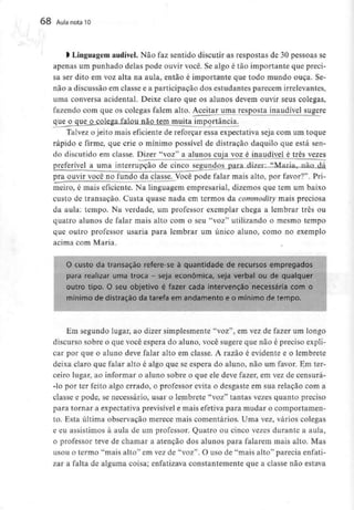 68 Aula nota10
l Linguagemaudível. Não faz sentido discutir as respostas de 30 pessoas se
apenas um punhado delas pode ouvir você. Se algo é tão importante que preci-
sa ser dito em voz alta na aula, então é importante que todo mundo ouça. Se-
não a discussão em classe e a participação dos estudantes parecem irrelevantes,
uma conversa acidental. Deixe claro que os alunos devem ouvir seus colegas,
fazendo com que os colegas falem alto. Aceitar uma resposta inaudível sugere
queoc[ue_o colega falou não tem muita importância.
Talvez o jeito mais eficiente de reforçar essa expectativa seja com um toque
rápido e firme, que crie o mínimo possível de distração daquilo que está sen-
do discutido em classe. Dizer "voz" a alunos cuja voz é inaudível é três vezes
preferível a uma interrupção de cinco segundos para dizer: "MariaT_nã£L,dá
pra ouvir você no fundo da classe. Você pode falar mais alto, por favor?". Pri-
meiro, é mais eficiente. Na linguagem empresarial, dizemos que tem um baixo
custo de transação. Custa quase nada em termos da commodity mais preciosa
da aula: tempo. Na verdade, um professor exemplar chega a lembrar três ou
quatro alunos de falar mais alto com o seu "voz" utilizando o mesmo tempo
que outro professor usaria para lembrar um único aluno, como no exemplo
acima com Maria.
O custo da transação refere-se à quantidade de recursos empregados
para realizar uma troca - seja económica, seja verbal ou de qualquer
outro tipo. O seu objetívo é fazer cada intervenção necessária com o
mínimo de distração da tarefa em andamento e o mínimo de tempo.
Em segundo lugar, ao dizer simplesmente "voz", em vez de fazer um longo
discurso sobre o que você espera do aluno, você sugere que não é preciso expli-
car por que o aluno deve falar alto em classe. A razão é evidente e o lembrete
deixa claro que falar alto é algo que se espera do aluno, não um favor. Em ter-
ceiro lugar, ao informar o aluno sobre o que ele deve fazer, em vez de censurá-
-lo por ter feito algo errado, o professor evita o desgaste em sua relação com a
classe e pode, se necessário, usar o lembrete "voz" tantas vezes quanto preciso
para tornar a expectativa previsível e mais efetiva para mudar o comportamen-
to. Esta última observação merece mais comentários. Uma vez, vários colegas
e eu assistimos à aula de um professor. Quatro ou cinco vezes durante a aula,
o professor teve de chamar a atenção dos alunos para falarem mais alto. Mas
usou o termo "mais alto" em vez de "voz". O uso de "mais alto" parecia enfati-
zar a falta de alguma coisa; enfatizava constantemente que a classe não estava
 