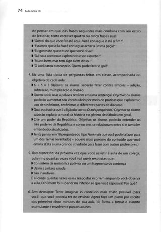 74 Aula nota l O
de pensar em qual das frases seguintes mais combina com seu estilo
de lecionar, tente escrever quatro ou cinco frases suas.
^"Gostei do que você fez até aqui. Você consegueir até ofim?"
l "Estamos quase lá. Você consegue achara últimapeça?"
l "Eu gosto de quase tudo que você disse."
>"Dá paracontinuar explorando esse assunto?"
>"Muito bem, mastem algo além disso..."
l "O Joel bateu o escanteio.Quem pode fazer o gol?"
4. Eis uma lista típica de perguntas feitas em classe, acompanhada do
objetivo de cada aula:
>6 + 5 = ? Objetivo: os alunos saberão fazer contas simples - adição,
subtração, multiplicação edivisão.
l Quem pode usar apalavrarealizar emuma sentença? Objetivo: os alunos
poderão aumentar seu vocabulário por meio de práticas que explorem o
uso de sinónimos, antônimos e diferentes partes do discurso,
l Qualvocêacha que é a lição do conto Os trêsporquinhosl Objetivo: os alunos
saberão explorar a moral da história e o género dasfábulas em geral,
l Cite um poder daRepública. Objetivo: osalunos poderão entender os
três poderes da República, e como eles se relacionam entre si e também
entenderão atualidades.
>Tentepensarem 10 perguntas do tipoPuxemais que vocêpoderiafazer para
um dos temas levantados - aquele mais próximo do conteúdo quevocê
ensina. (Esta é uma grande atividade para fazer com outros professores.)
5. Boa expressão: da próxima vez que você assistir à aula de um colega,
adivinhe quantas vezes você vai ouvir respostas que:
l Consistem de uma única palavraou um fragmento de sentença
> Usam a sintaxeerrada
l Sãoinaudíveis
E aí conte quantas vezes essas respostas ocorrem enquanto você observa
a aula. O número foi superior ou inferior ao que você esperava? Por quê?
-
6. Sem desculpas: Tente imaginar o conteúdo mais chato possível {para
você) que você poderia ter de ensinar. Agora faça um plano por escrito
dos primeiros cinco minutos de sua aula, de forma a tornar o assunto
estimulante e envolvente paraos alunos.
 