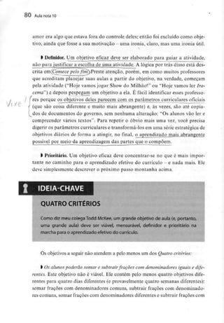 80 Aula nota10
7f Xe
amor era algo que estava fora do controle deles; então foi excluído como obje-
tivo, ainda que fosse a sua motivação - uma ironia, claro, mas uma ironia útil.
> Definidor. Um objetivo eficaz deve ser elaborado para guiar a atividade,
não para justificar a escolha de uma atividade. A lógica por trás disso está des-
crita em(Comece péh fim) Preste atenção, porém, em como muitos professores
que acreditam planejar suas aulas a partir do objetivo, na verdade, começam
pela atividade ("Hoje vamos jogar Show do Milhãol" ou "Hoje vamos ler Ira-
cema'} e depois pespegam um objetivo a ela. É fácil identificar esses professo-
/ [rés porque os objetivos deles parecem com os parâmetros curriculares oficiais
f (que são coisa diferente e muito mais abrangente) e, às vezes, são até copia-
l^dos de documentos do governo, sem nenhuma alteração: "Os alunos vão ler e
compreender vários textos".- Para repetir o óbvio mais uma vez, você precisa
digerir os parâmetros curriculares e transformá-los em uma série estratégica de
objetivos diários de forma a atingir, no final, oaprendizadpjnaig abrangente
possível por meio da aprendizagem das partes que o compõem.
> Prioritário. Um objetivo eficaz deve concentrar-se no que é mais impor-
tante no caminho para o aprendizado efetivo do currículo - e nada mais. Ele
deve simplesmente descrever o próximo passo montanha acima.
QUATRO CRITÉRIOS
Como diz meu colega Todd McKee, um grande objetivo de aula (e, portanto,
uma grande aula) deve ser viável, mensurável, definidor e prioritário na
marcha para o aprendizado efetivo do currículo.
Os objetivos a seguir não atendem a pelo menos um dos Quatrocritérios:
l Os alunos poderão somar e subtrair frações com denominadores iguais e dife-
rentes. Este objetivo não é viável. Ele contém pelo menos quatro objetivos dife-
rentes para quatro dias diferentes (e provavelmente quatro semanas diferentes):
somar frações com denominadores comuns, subtrair frações com denominado-
res comuns, somar frações com denominadores diferentes e subtrair frações com
 