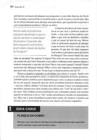 84 Aula nota10
professores costumam até planejar suas perguntas e, como Julie Jackson, da North
Star Academy, memorizá-las no caminho para a escola ou para a sala de aula. Mas
há um último elemento para planejar uma aula eficaz, que é geralmente esquecido e
que é especialmente poderoso: Planeje em dobro.
A maioria dos planos de aula concen-
tra-se no que você, o professor, estará fa-
zendo - o quevocê vaidizer, explicar e mo-
delar, o que você vai distribuir e recolher,
o que vai passar de lição de casa. Muitas
vezes os professores esquecem de planejar
o que os alunos vão fazer a cada etapa do
processo. O que eles vão fazer enquanto
Muitas vezes os professores
esquecem de planejar o que os
alunos vão fazer a cada etapa
do processo. O que eles vão
fazer enquanto você analisa
as principais causas da Guerra
do Paraguai? você analisa as principais causas da Guerra
do Paraguai? Vão anotar? Onde? Em uma
folha de atividade? No caderno? E depois? Eles terão de rever essas notas e escrever
um resumo de uma frase? Enquanto você explica a diferença entre números primos e
números compostos, o que eles vão fazer? Ouvir com muita atenção? Anotar? Tentar
memorizar três diferenças básicas? Olhar e ouvir, mas responder a perguntas ocasio-
nais para toda a classe (do tipo "O que é que os números primos não são?")?
Pensar a respeito e planejar as atividades dos alunos é crucial. Ajuda você
a ver a aula pela perspectiva deles e a mante-los engajados de forma produtiva.
Também ajuda a lembrar que é importante que você e os alunos mudem o ritmo
de vez em quando, lançando mão de várias atividades diferentes durante a aula
- escrever, refletir, debater. Um bom jeito de começar é fazer um planejamento
em dobro: planeje suas aulas usando uma tabela com "você" de um lado e "eles"
de outro. Não conheço muitos professores que continuem usando esse sistema
quando se habituam a ele (o "eles" acaba naturalmente incluído no planejamen-
to). Mas vale a pena discipíinar-se para fazer assim, de maneira a chamar sua
atenção para a necessidade de manter seus alunos ativamente engajados.
PLANEJE EM DOBRO
Planejar o que seus alunos vão fazer em cada etapa da aula é tão importante
quanto planejar o que você vai fazer e dizer.
 