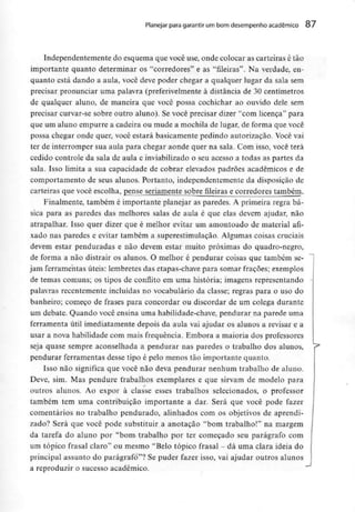 Planejar para garantir um bom desempenho académico 87
Independentemente do esquema que você use, onde colocar as carteiras é tão
importante quanto determinar os "corredores" e as "fileiras". Na verdade, en-
quanto está dando a aula, você deve poder chegar a qualquer lugar da sala sem
precisar pronunciar uma palavra (preferivelmente à distância de 30 centímetros
de qualquer aluno, de maneira que você possa cochichar ao ouvido dele sem
precisar curvar-se sobre outro aluno). Se você precisar dizer "com licença" para
que um aluno empurre a cadeira ou mude a mochila de lugar, de forma que você
possa chegar onde quer, você estará basicamente pedindo autorização. Você vai
ter de interromper sua aula para chegar aonde quer na saía. Com isso, você terá
cedido controle da sala de aula e inviabilizado o seu acesso a todas as partes da
sala. Isso limita a sua capacidade de cobrar elevados padrões académicos e de
comportamento de seus alunos. Portanto, independentemente da disposição de
carteiras que você escolha, pense seriamente sobre fileiras e corredores também.
Finalmente, também é importante planejar as paredes. A primeira regra bá-
sica para as paredes das melhores salas de aula é que elas devem ajudar, não
atrapalhar. Isso quer dizer que é melhor evitar um amontoado de material afi-
xado nas paredes e evitar também a superestimulaçao. Algumas coisas cruciais
devem estar penduradas e não devem estar muito próximas do quadro-negro,
de forma a não distrair os alunos. O melhor é pendurar coisas que também se-
jam ferramentas úteis: lembretes das etapas-chave para somar fraçoes; exemplos
de temas comuns; os tipos de conflito em uma história; imagens representando
palavras recentemente incluídas no vocabulário da classe; regras para o uso do
banheiro; começo de frases para concordar ou discordar de um colega durante
um debate. Quando você ensina uma habilidade-chave, pendurar na parede uma
ferramenta útil imediatamente depois da aula vai ajudar os alunos a revisar e a
usar a nova habilidade com mais frequência. Embora a maioria dos professores
seja quase sempre aconselhada a pendurar nas paredes o trabalho dos alunos,
pendurar ferramentas desse tipo é pelo menos tão importante quanto.
Isso não significa que você não deva pendurar nenhum trabalho de aluno.
Deve, sim. Mas pendure trabalhos exemplares e que sirvam de modelo para
outros alunos. Ao expor à classe esses trabalhos selecionados, o professor
também tem uma contribuição importante a dar. Será que você pode fazer
comentários no trabalho pendurado, alinhados com os objetivos de aprendi-
zado? Será que você pode substituir a anotação "bom trabalho!" na margem
da tarefa do aluno por "bom trabalho por ter começado seu parágrafo com
um tópico frasal claro" ou mesmo "Belo tópico frasal - dá uma clara ideia do
principal assunto do parágrafo"? Se puder fazer isso, vai ajudar outros alunos
a reproduzir o sucesso académico.
 