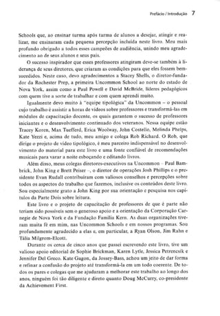 Prefácio / Introdução 7
Schools que, ao ensinar turma após turma de alunos a desejar, atingir e rea-
lizar, me ensinaram cada pequena percepção incluída neste livro. Meu mais
profundo obrigado a todos esses campeões de audiência, unindo meu agrade-
cimento ao de seus alunos e seus pais.
O sucesso inspirador que esses professores atingiram deve-se também à li-
derança de seus diretores, que criaram as condições para que eles fossem bem-
sucedidos. Neste caso, devo agradecimentos a Stacey Shells, o diretor-funda-
dor da Rochester Prep, a primeira Uncommon School ao norte do estado de
Nova York, assim como a Paul Powell e David McBride, líderes pedagógicos
com quem tive a sorte de trabalhar e com quem aprendi muito.
Igualmente devo muito à "equipe tipológica" da Uncommon - o pessoal
cujo trabalho é assistir a horas de vídeos sobre professorese transformá-lasem
módulos de capacitação docente, os quais garantem o sucesso de professores
iniciantes e o desenvolvimento continuado dos veteranos. Nessa equipe estão
Tracey Koren, Max Tuefferd, Eriça Woolway, John Costello, Melinda Phelps,
Kate Yezzi e, acima de tudo, meu amigo e colega Rob Richard. O Rob, que
dirige o projeto de vídeo tipológico, é meu parceiro indispensávelno desenvol-
vimento do material para este livro e uma fonte confiável de recomendações
musicais para varar a noite esboçando e editando livros.
Além disso, meus colegas diretores-executivosna Uncommon - Paul Bam-
brick, John King e Brett Peiser -, o diretor de operações Josh Phillips e o pre-
sidente Evan Rudall contribuíram com valiosos conselhos e percepções sobre
todos os aspectos do trabalho que fazemos, inclusive os conteúdos deste livro.
Sou especialmente grato a John King por sua orientação e pesquisa nos capí-
tulos da Parte Dois sobre leitura.
Este livro e o projeto de capacitação de professores de que é parte não
teriam sido possíveis sem o generoso apoio e a orientação da Corporação Car-
negie de Nova York e da Fundação Família Kern. As duas organizações tive-
ram muita fé em mim, nas Uncommon Schools e em nossos programas. Sou
profundamente agradecido a elas e, em particular, a Ryan Olson, Jim Rahn e
Tália Milgrom-Elcott.
Durante os cerca de cinco anos que passei escrevendo este livro, tive um
valioso apoio editorial de Sophie Brickman, Karen Lytle, Jessica Petrencsik e
Jennifer Del Greco. Kate Gagon, da Jossey-Bass, achou um jeito de dar fornia
e refinar a confusão do projeto até transformá-la em um todo coerente. De to-
dos os pares e colegas que me ajudaram a melhorar este trabalho ao longo dos
anos, ninguém foi tão diligente e direto quanto Doug McCurry, co-presidente
da Achievement First.
 