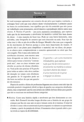 Estruturar e daraulas 93
B^BBt o GANCHO ;
B
B
B
Se você consegue apresentar um conceito de um jeito que inspira e estimula, e
consegue fazer com que seus alunos dêem voluntariamente o primeiro passo
na busca do conhecimento, isso significa que não há conteúdo que não possa
ser trabalhado com entusiasmo, envolvimento e aprendizado efetivo entre seus
alunos. A Técnica O gancho - um curto momento introdutório, que captura
tudo que há de interessante e envolvente na matéria e coloca isso bem diante
da classe - é uma maneira de fazer isso. Pode ser uma breve historinha, uma
adivinha, uma fotografia do assunto que será discutido na aula. Esse tipo de
coisa traz à vida os pés de ervilha de Gregor Mendel e faz com que a segunda
lei do movimento de Newton pareça a coisa mais importante do mundo. O
gancho não é um plano para simplificar o material; em vez disso, ele prepa-
ra os alunos para compreenderem o conceito apresentado no nível que lhes
será exigido. Não é uma aula inteira de
acrobacias circenses, nem mesmo uma
hora divagando ao redor de Romeu e O gancho - um curto momento
Julieta para tornar a história "contem- introdutório, que CQptUÍQ
porá nea", masos cinco minutos que wdo que há de interessante e
abrirão as portas do drama elisabeta- envolvente no matéria € coloco
no. Você pode não precisar á" O gancho , ,
isso bem diante da ciasse -
para todas as aulas e não deve confun-
f j- é uma maneira de inspirar
dir duração no tempo com eficiência:
um gancho de 10 segundos pode ser e engajar os alunos.
tão bom ou melhor do que um gancho
de três minutos.
Depois de assistir a dúzias de professores fisgarem seus alunos com todo tipo de
conteúdo possível e imaginável,dividi os tipos de gancho nas categorias detalhadas
abaixo, mas compreendo que há com certeza um milhão de boas ideias para gancho
que não se encaixam em nenhuma destas categorias:
l História. Conte uma história rápida e envolvente que leve diretamente aocon-
teúdo. Bob Zimmerli introduz longas divisões com a história de um grupo de
crianças que fica em casa sem os pais e tomam conta de si mesmas. O sinal de
divisão é a casa e eles se amontoam à porta enquanto os números se aproximam
e batem, a partir da posição do divisor. O momento-chave (quando abrir a por-
ta) revela as regras da divisibilidade.
 