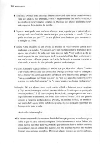 94 Aula nota l O
> Analogia. Ofereça uma analogia interessante e útil que tenha conexão com a
vida dos alunos. Por exemplo, como vi recentemente um professor fazer, é
possível comparar ligações simples em Química aos alunos escolhendo par-
ceiros para a festa junina da escola.
l Suporte. Você pode usar um bom adereço: uma jaqueta que o principal per-
sonagem de uma história usaria (ou que nunca poderia ter usado: "Quem
pode me dizer por quê???") ou um globo e uma lanterna para demonstrar
a rotação da Terra.
l Mídia. Uma imagem ou um trecho de música ou vídeo (muito curto) pode
melhorar seu gancho. No entanto, deve ser cuidadosamente planejado para
apoiar seu objetivo de aula, não para distrair dele. Você também pode as-
sumir o papel de um personagem do livro ou da história. Isso também deve
ser usado com cuidado, porque você pode facilmente se animar e acabar se
distraindo, e se não for disciplinado, perderá muito tempo.
l Status. Descreva algo grandioso: as razões por que Monteiro Lobato, Camões
ou Fernando Pessoa são tão apreciados. Ou diga que hoje você vai começar a
ler os textos "do autor quê muitos acreditam ser o maior de sua geração" ou
"um dos melhores escritores infantis" ou "um dos grandes escritores sobre
o amor e as relações humanas" ou "o maior escritor da língua portuguesa".
l Desafio. De aos alunos uma tarefa muito difícil e deixe-os tentar resolver.
("Veja se você consegue traduzir este trechinho de Camões para o português
contemporâneo." E dê um exemplo.) Se você não consegue pensar em nada
especialmente interessante, um bom Bate-rebate (Técnica 24) é um grande
desafio e funciona perfeitamente. De fato, em muitas escolas, os professo-
res usam Bate-rebate como substituto quando não conseguem encontrar um
bom gancho para a aula.
Aqui estão doisexemplos:
> Em uma recente manhãde setembro,Jaimie Brillanteperguntou a seusalunos quem
sabia o que era uma sentença completa. Todos levantaram as mãos. Otimo, ela
disse, e deu a eles cinco palavras,pedindo que tentassem fazer a melhor sentença
possível com elas em apenas dois minutos. No fim, as cinco palavras não podiam
formar uma sentença completa. Depois de alguns minutos de quebra-cabeças,
 