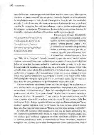 96 Aula nota10
torna brilhantes - uma compreensão intuitiva e imediata sobre como lidar comum
problema no palco, na quadra ou no campo - também impede os mais talentosos
de reconhecerem como o resto de nós (para quem a intuição não vem rapidinho)
aprende. O resto de nós, que não consegue ver uma demonstração uma vez e depois
repeti-la do começo ao fim, vai provavelmente pegar as tarefas mais complexas e
dividi-las em várias etapas. Nós andamos devagarzinho em direção ao domínio do
conteúdo e precisamos lembrar o tempo todo qual é o próximo passo.
Um dos meus técnicos de futebol ti-
NÓS andamos devagarzinho nhã sido um craque como jogador. Como
e/Tí direção ao domínio do técnico, eleficavanas laterais do campo e
conteúdo e precisamos gritava: "Defesa, pessoal! Defesa!". Nós
lembrar o tempo todo qual jásabiamos ^ estávamosem posição de
defesa, e também sabíamos que não es-
e o próximo passo.
tavamos jogando particularmente bem.
A ideia dele de treinamento era dar dicas
tipo "Não vá lá, Douglas!". Quando comecei a jogar com outro técnico, dei-me
conta de como um técnico pode também ser um professor. O outro técnico dividiu a
defesa em uma série de etapas: primeiro, posicione-se cada vez mais perto do joga-
dor que você está marcando, à medida que ele se aproxima do jogador com a bola;
segundo, tente tomar a bola dele somente se tiver certeza de que consegue ficar com
ela; terceiro, se ojogador adversário estiverde costas para o gol, o impeça de sevirar
com a bola; quarto, tente levar ojogador para as laterais se ele estiver com a bola e
tiver conseguido virar para o gol; quinto, se for necessário, mate ajogada; e sexto, se
nada disso der certo, mantenha sua posição entre o adversário e o gol.
Ele concentrava seu treinamento (antes, não durante ojogo!) em nos lembrar so-
bre o próximo passo. Se ojogador que estou marcando conseguisse a bola, o técnico
me lembrava: "Nãodeixe ele virar!". Se eu deixasse o jogador virar (o que acontecia
quase sempre), ele dizia: "Leve para a lateral". Se não desse certo, como na maioria
das vezes, ele dizia: "Se necessário...", um lembrete de que manter minha posição
entre o jogador adversário e o gol era mais importante do que ganhar a bola. Por
muitos anos depois dejogar para esse técnico, eu ainda lembrava suas etapas ("Se ne-
cessário") quando eujogava. Uma vez perguntei a ele como ele teve a ideia de ensinar
dessejeito. Sua resposta foi reveladora: "Porque esse foi o únicojeito de eu aprender".
Se você está ensinando algo relacionado à sua área de maior habilidade epai-
xão, você provavelmente tem mais intuição a respeito (natural ou aprendida) do que
seus alunos e pode ajudá-los a aprender ao dividir habilidades complexas em tare-
fas menores, construindo, assim, o conhecimento de forma sistemática. Professores
exemplares têm o hábito de dar nome às etapas (saber como fazer isso deveresultar
 